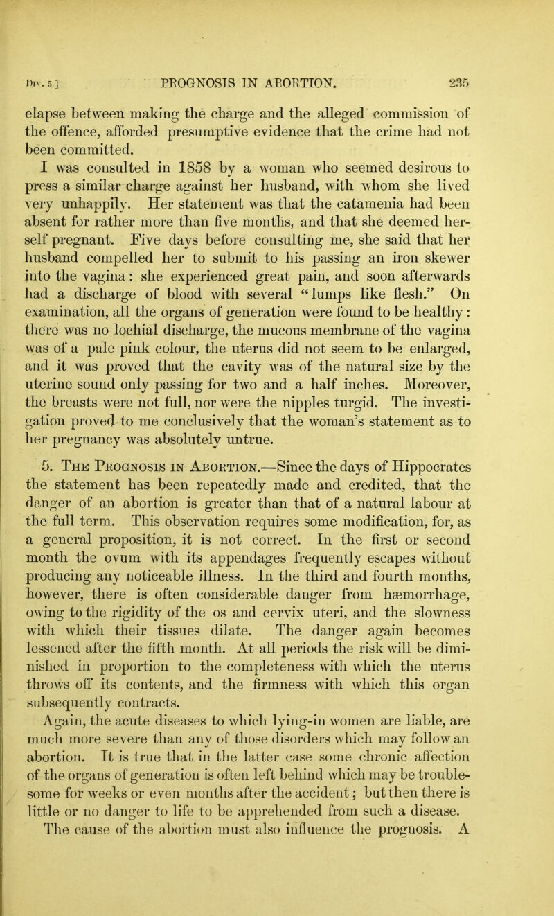 elapse between making the charge and the alleged commission of the offence, afforded presumptive evidence that the crime had not been committed. I was consulted in 1858 by a woman who seemed desirous to press a similar charge against her husband, with whom she lived very unhappily. Her statement was that the catamenia had been absent for rather more than five months, and that she deemed her- self pregnant. Five days before consulting me, she said that her husband compelled her to submit to his passing an iron skewer into the vagina: she experienced great pain, and soon afterwards had a discharge of blood with several “lumps like flesh.” On examination, all the organs of generation were found to be healthy: there was no lochial discharge, the mucous membrane of the vagina was of a pale pink colour, the uterus did not seem to be enlarged, and it was proved that the cavity was of the natural size by the uterine sound only passing for two and a half inches. Moreover, the breasts were not full, nor were the nipples turgid. The investh gation proved to me conclusively that the woman’s statement as to her pregnancy was absolutely untrue. 5. The Prognosis in Abortion.—Since the days of Hippocrates the statement has been repeatedly made and credited, that the danger of an abortion is greater than that of a natural labour at the full term. This observation requires some modification, for, as a general proposition, it is not correct. In the first or second month the ovum with its appendages frequently escapes without producing any noticeable illness. In the third and fourth months, however, there is often considerable danger from haemorrhage, owing to the rigidity of the os and cervix uteri, and the slowness with which their tissues dilate. The danger again becomes lessened after the fifth month. At all periods the risk will be dimi- nished in proportion to the completeness with which the uterus throws off its contents, and the firmness with which this organ subsequently contracts. Again, the acute diseases to which lying-in women are liable, are much more severe than any of those disorders which may follow an abortion. It is true that in the latter case some chronic affection of the organs of generation is often left behind which may be trouble- some for weeks or even months after the accident; but then there is little or no danger to life to be apprehended from such a disease. The cause of the abortion must also influence the prognosis. A