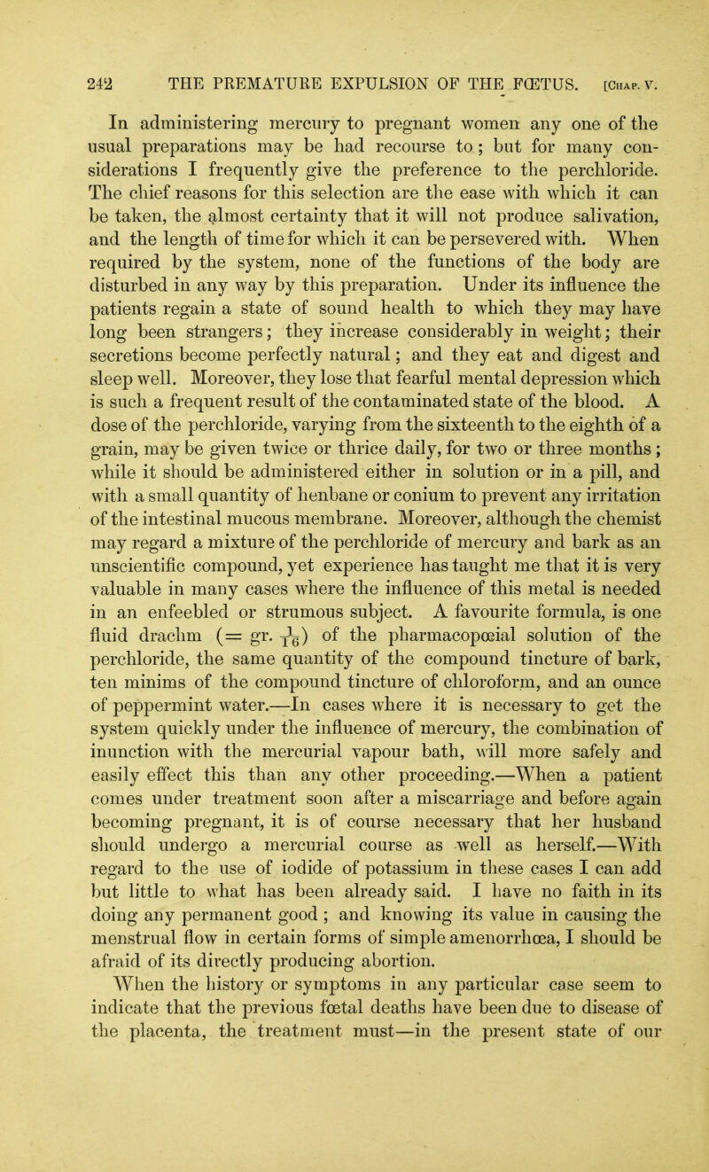 In administering mercury to pregnant women any one of the usual preparations may be had recourse to; but for many con- siderations I frequently give the preference to the perchloride. The chief reasons for this selection are the ease with which it can be taken, the almost certainty that it will not produce salivation, and the length of time for which it can be persevered with. When required by the system, none of the functions of the body are disturbed in any way by this preparation. Under its influence the patients regain a state of sound health to which they may have long been strangers; they increase considerably in weight; their secretions become perfectly natural; and they eat and digest and sleep well. Moreover, they lose that fearful mental depression which is such a frequent result of the contaminated state of the blood. A dose of the perchloride, varying from the sixteenth to the eighth of a grain, may be given twice or thrice daily, for two or three months; while it should be administered either in solution or in a pill, and with a small quantity of henbane or conium to prevent any irritation of the intestinal mucous membrane. Moreover, although the chemist may regard a mixture of the perchloride of mercury and bark as an unscientific compound, yet experience has taught me that it is very valuable in many cases where the influence of this metal is needed in an enfeebled or strumous subject. A favourite formula, is one fluid drachm (= gr. j1^) of the pharmacopceial solution of the perchloride, the same quantity of the compound tincture of bark, ten minims of the compound tincture of chloroform, and an ounce of peppermint water.—In cases where it is necessary to get the system quickly under the influence of mercury, the combination of inunction with the mercurial vapour bath, will more safely and easily effect this than any other proceeding.—When a patient comes under treatment soon after a miscarriage and before again becoming pregnant, it is of course necessary that her husband should undergo a mercurial course as well as herself.—With regard to the use of iodide of potassium in these cases I can add but little to what has been already said. I have no faith in its doing any permanent good ; and knowing its value in causing the menstrual flow in certain forms of simple amenorrhcea, I should be afraid of its directly producing abortion. When the history or symptoms in any particular case seem to indicate that the previous foetal deaths have been due to disease of the placenta, the treatment must—in the present state of our