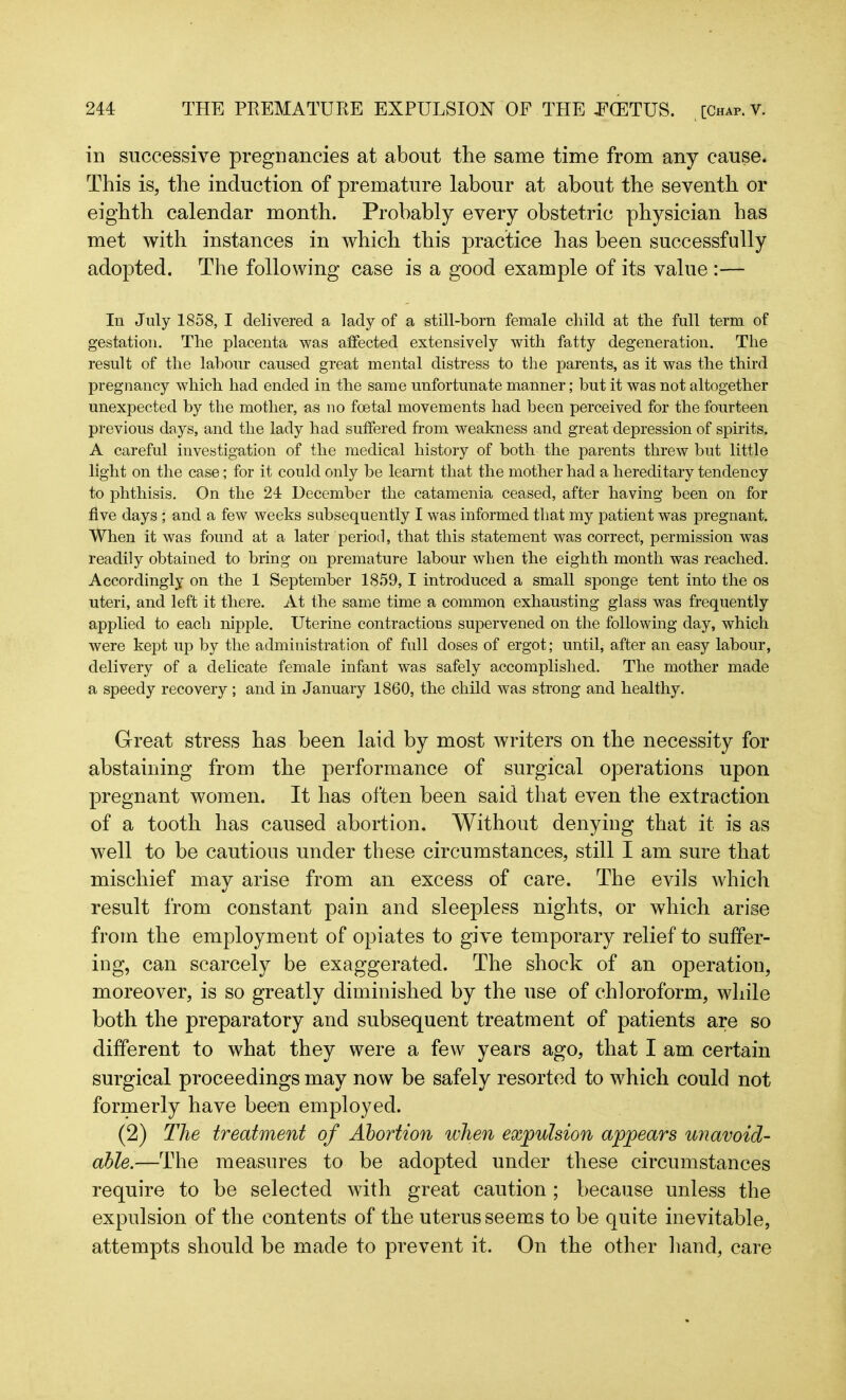 in successive pregnancies at about the same time from any cause. This is, the induction of premature labour at about the seventh or eighth calendar month. Probably every obstetric physician has met with instances in which this practice has been successfully adopted. The following case is a good example of its value :— In July 1858, I delivered a lady of a still-born female child at the full term of gestation. The placenta was affected extensively with fatty degeneration. The result of the labour caused great mental distress to the parents, as it was the third pregnancy which had ended in the same unfortunate manner; but it was not altogether unexpected by the mother, as no foetal movements had been perceived for the fourteen previous days, and the lady had suffered from weakness and great depression of spirits. A careful investigation of the medical history of both the parents threw but little light on the case; for it could only be learnt that the mother had a hereditary tendency to phthisis. On the 24 December the catamenia ceased, after having been on for five days ; and a few weeks subsequently I was informed that my patient was pregnant. When it was found at a later period, that this statement was correct, permission was readily obtained to bring on premature labour when the eighth month was reached. Accordingly on the 1 September 1859, I introduced a small sponge tent into the os uteri, and left it there. At the same time a common exhausting glass was frequently applied to each nipple. Uterine contractions supervened on the following day, which were kept up by the administration of full doses of ergot; until, after an easy labour, delivery of a delicate female infant was safely accomplished. The mother made a speedy recovery ; and in January 1860, the child was strong and healthy. Great stress has been laid by most writers on the necessity for abstaining from the performance of surgical operations upon pregnant women. It has often been said that even the extraction of a tooth has caused abortion. Without denying that it is as well to be cautious under these circumstances, still I am sure that mischief may arise from an excess of care. The evils which result from constant pain and sleepless nights, or which arise from the employment of opiates to give temporary relief to suffer- ing, can scarcely be exaggerated. The shock of an operation, moreover, is so greatly diminished by the use of chloroform, while both the preparatory and subsequent treatment of patients are so different to what they were a few years ago, that I am. certain surgical proceedings may now be safely resorted to which could not formerly have been employed. (2) The treatment of Abortion when expulsion appears unavoid- able.—The measures to be adopted under these circumstances require to be selected with great caution; because unless the expulsion of the contents of the uterus seems to be quite inevitable, attempts should be made to prevent it. On the other hand, care