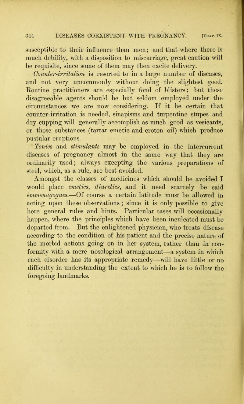 susceptible to their influence than men; and that where there is much debility, with a disposition to miscarriage, great caution will be requisite, since some of them may then excite delivery. Gounier-irritation is resorted to in a large number of diseases, and not very uncommonly without doing the slightest good. Routine practitioners are especially fond of blisters; but these disagreeable agents should be but seldom employed under the circumstances we are now considering. If it be certain that counter-irritation is needed, sinapisms and turpentine stupes and dry cupping will generally accomplish as much good as vesicants, or those substances (tartar emetic and croton oil) which produce pustular eruptions. Tonics and stimulants may be employed in the intercurrent diseases of pregnancy almost in the same way that they are ordinarily used; always excepting the various preparations of steel, which, as a rule, are best avoided. Amongst the classes of medicines which should be avoided I would place emetics, diuretics, and it need scarcely be said emmenagogues.—Of course a certain latitude must be allowed in acting upon these observations; since it is only possible to give here general rules and hints. Particular cases will occasionally happen, where the principles which have been inculcated must be departed from. But the enlightened physician, who treats disease according to the condition of his patient and the precise nature of the morbid actions going on in her system, rather than in con- formity with a mere nosological arrangement—a system in which each disorder has its appropriate remedy—will have little or no difficulty in understanding the extent to which he is to follow the foregoing landmarks.