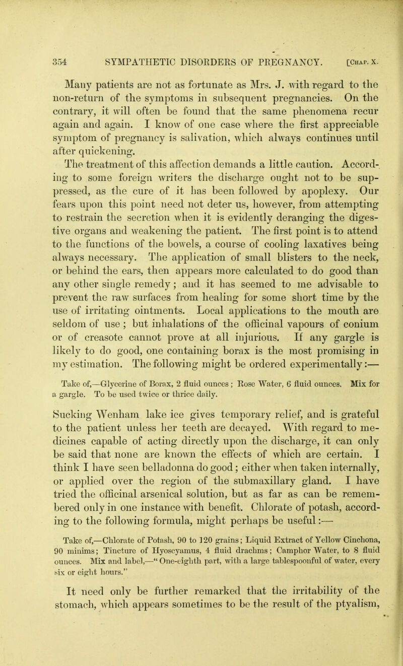 Many patients are not as fortunate as Mrs. J. with regard to the non-return of the symptoms in subsequent pregnancies. On the contrary, it will often be found that the same phenomena recur again and again. I know of one case where the first appreciable symptom of pregnancy is salivation, which always continues until after quickening. The treatment of this affection demands a little caution. Accord- ing to some foreign writers the discharge ought not to be sup- pressed, as the cure of it has been followed by apoplexy. Our fears upon this point need not deter us, however, from attempting to restrain the secretion when it is evidently deranging the diges- tive organs and weakening the patient. The first point is to attend to the functions of the bowels, a course of cooling laxatives being always necessary. The application of small blisters to the neck, or behind the ears, then appears more calculated to do good than any other single remedy; and it has seemed to me advisable to prevent the raw surfaces from healing for some short time by the use of irritating ointments. Local applications to the mouth are seldom of use ; but inhalations of the officinal vapours of conium or of creasote cannot prove at all injurious. If any gargle is likely to do good, one containing borax is the most promising in my estimation. The following might be ordered experimentally:— Take of,—Glycerine of Borax, 2 fluid ounces; Rose Water, 6 fluid ounces. Mix for a gargle. To be used twice or thrice daily. Sucking Wenham lake ice gives temporary relief, and is grateful to the patient unless her teeth are decayed. With regard to me- dicines capable of acting directly upon the discharge, it can only be said that none are known the effects of which are certain. I think I have seen belladonna do good; either when taken internally, or applied over the region of the submaxillary gland. I have tried the officinal arsenical solution, but as far as can be remem- bered only in one instance with benefit. Chlorate of potash, accord- ing to the following formula, might perhaps be useful:— Take of,—Chlorate of Potash, 90 to 120 grains; Liquid Extract of Yellow Cinchona, 90 minims; Tincture of Hyoscyamus, 4 fluid drachms; Camphor Water, to 8 fluid ounces. Mix and label,—“ One-eighth part, with a large tablespoonful of water, every six or eight hours.” It need only be further remarked that the irritability of the stomach, which appears sometimes to be the result of the ptyalism,