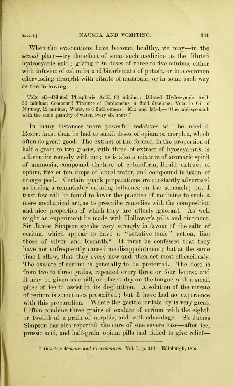 When the evacuations have become healthy, we may—in the second place—try the effect of some such medicine as the diluted hydrocyanic acid ; giving it in doses of three to five minims, either with infusion of calumba and bicarbonate of potash, or in a common effervescing draught with citrate of ammonia, or in some such way as the following :—- Take of,—Diluted Phosphoric Acid, 90 minims; Diluted Hydrocyanic Acid, 36 minims; Compound Tincture of Cardamoms, 6 fluid drachms; Volatile Oil of Nutmeg, 12 minims; Water, to 6 fluid ounces. Mix and label,—“One tablespoonful, with the same quantity of water, every six hours.” In many instances more powerful sedatives will be needed. Resort must then be had to small doses of opium or morphia, which often do great good. The extract of the former, in the proportion of half a grain to two grains, with three of extract of hyoscyamus, is a favourite remedy with me; as is also a mixture of aromatic spirit of ammonia, compound tincture of chloroform, liquid extract of opium, five or ten drops of laurel water, and compound infusion of orange peel. Certain quack preparations are constantly advertised as having a remarkably calming influence on the stomach; but I trust few will be found to lower the practice of medicine to such a mere mechanical art, as to prescribe remedies with the composition and nice properties of which they are utterly ignorant. As well might an experiment be made with Holloway’s pills and ointment. Sir James Simpson speaks very strongly in favour of the salts of cerium, which appear to have a “ sedative-tonic ” action, like those of silver and bismuth.* It must be confessed that they have not unfrequently caused me disappointment; but at the same time I allow, that they every now and then act most efficaciously. The oxalate of cerium is generally to be preferred. The dose is from two to three grains, repeated every three or four hours; and it may be given as a pill, or placed dry on the tongue with a small piece of ice to assist in its deglutition. A solution of the nitrate of cerium is sometimes prescribed ; but I have had no experience with this preparation. Where the gastric irritability is very great, I often combine three grains of oxalate of cerium with the eighth or twelfth of a grain of morphia, and with advantage. Sir James Simpson has also reported the cure of one severe case—after ice, prussic acid, and half-grain opium pills had failed to give relief— * Obstetric Memoirs and Contributions. Vol. I., p. 313. Edinburgh, 1855.