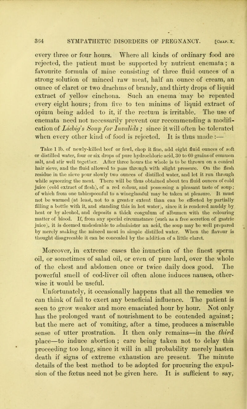 every three or four hours. Where all kinds of ordinary food are rejected, the patient must be supported by nutrient enemata; a favourite formula of mine consisting of three fluid ounces of a strong solution of minced raw meat, half an ounce of cream, an ounce of claret or two drachms of brandy, and thirty drops of liquid extract of yellow cinchona. Such an enema may be repeated every eight hours; from five to ten minims of liquid extract of opium being added to it, if the rectum is irritable. The use of enemata need not necessarily prevent our recommending a modifi- cation of Liebig s Soup for Invalids ; since it will often be tolerated when every other kind of food is rejected. It is thus made :— Take 1 lb. of newly-killed beef or fowl, chop it fine, add eight fluid ounces of soft or distilled water, four or six drops of pure hydrochloric acid, 30 to 60 grains of common salt, and stir well together. After three hours the whole is to be thrown on a conical hair sieve, and the fluid allowed to pass through with slight pressure. On the flesh residue in the sieve pour slowly two ounces of distilled water, and let it run through while squeezing the meat. There will be thus obtained about ten fluid ounces of cold juice (cold extract of flesh), of a red colour, and possessing a pleasant taste of soup; of which from one tablespoonful to a wiueglassful may be taken at pleasure. It must not be warmed (at least, not to a greater extent than can be effected by partially filling a bottle with it, and standing this in hot water;, since it is rendered muddy by heat or by alcohol, and deposits a thick coagulum of albumen with the colouring matter of blood. If, from any special circumstance (such as a free secretion of gastric juice), it is deemed undesirable to administer an acid, the soup may be well prepared by merely soaking the minced meat in simple distilled water. When the flavour is thought disagreeable it can be concealed by the addition of a little claret. Moreover, in extreme cases the inunction of the finest sperm oil, or sometimes of salad oil, or even of pure lard, over the whole of the chest and abdomen once or twice daily does good. The powerful smell of cod-liver oil often alone induces nausea, other- wise it would be useful. Unfortunately, it occasionally happens that all the remedies we can think of fail to exert any beneficial influence. The patient is seen to grow weaker and more emaciated hour by hour. Not only has the prolonged want of nourishment to be contended against; but the mere act of vomiting, after a time, produces a miserable sense of utter prostration. It then only remains—in the third place—to induce abortion ; care being taken not to delay this proceeding too long, since it will in all probability merely hasten death if signs of extreme exhaustion are present. The minute details of the best method to be adopted for procuring the expul- sion of the foetus need not be given here. It is sufficient to say,