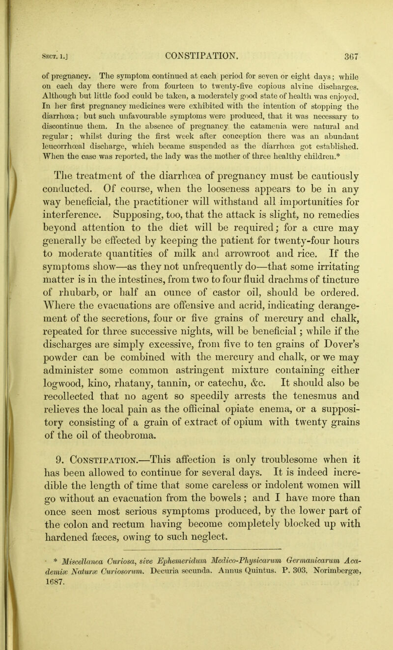 of pregnancy. The symptom continued at each period for seven or eight days; while on each day there were from fourteen to twenty-five copious alvine discharges. Although but little food could be taken, a moderately good state of health was enjoyed. In her first pregnancy medicines were exhibited with the intention of stopping the diarrhoea; but such unfavourable symptoms were produced, that it was necessary to discontinue them. In the absence of pregnancy the catamenia were natural and regular; whilst during the first week after conception there was an abundant leucorrhoeal discharge, which became suspended as the diarrhoea got established. When the case was reported, the lady was the mother of three healthy children.* The treatment of the diarrhoea of pregnancy must be cautiously conducted. Of course, when the looseness appears to be in any way beneficial, the practitioner will withstand all importunities for interference. Supposing, too, that the attack is slight, no remedies beyond attention to the diet will be required; for a cure may generally be effected by keeping the patient for twenty-four hours to moderate quantities of milk and arrowroot and rice. If the symptoms show—as they not unfrequently do—that some irritating matter is in the intestines, from two to four fluid drachms of tincture of rhubarb, or half an ounce of castor oil, should be ordered. Where the evacuations are offensive and acrid, indicating derange- ment of the secretions, four or five grains of mercury and chalk, repeated for three successive nights, will be beneficial; while if the discharges are simply excessive, from five to ten grains of Dover’s powder can be combined with the mercury and chalk, or we may administer some common astringent mixture containing either logwood, kino, rhatany, tannin, or catechu, &c. It should also be recollected that no agent so speedily arrests the tenesmus and relieves the local pain as the officinal opiate enema, or a supposi- tory consisting of a grain of extract of opium with twenty grains of the oil of theobroma. 9. Constipation.—This affection is only troublesome when it has been allowed to continue for several days. It is indeed incre- dible the length of time that some careless or indolent women will go without an evacuation from the bowels ; and I have more than once seen most serious symptoms produced, by the lower part of the colon and rectum having become completely blocked up with hardened faeces, owing to such neglect. * Miscellanea Curiosa, sive Ephemeridum Medico-Physicarum Germanicarum Aca- demic Nature Curiosorum. Decuria secunda. Annus Quintus. P. 303. Norimbergse, 1687.