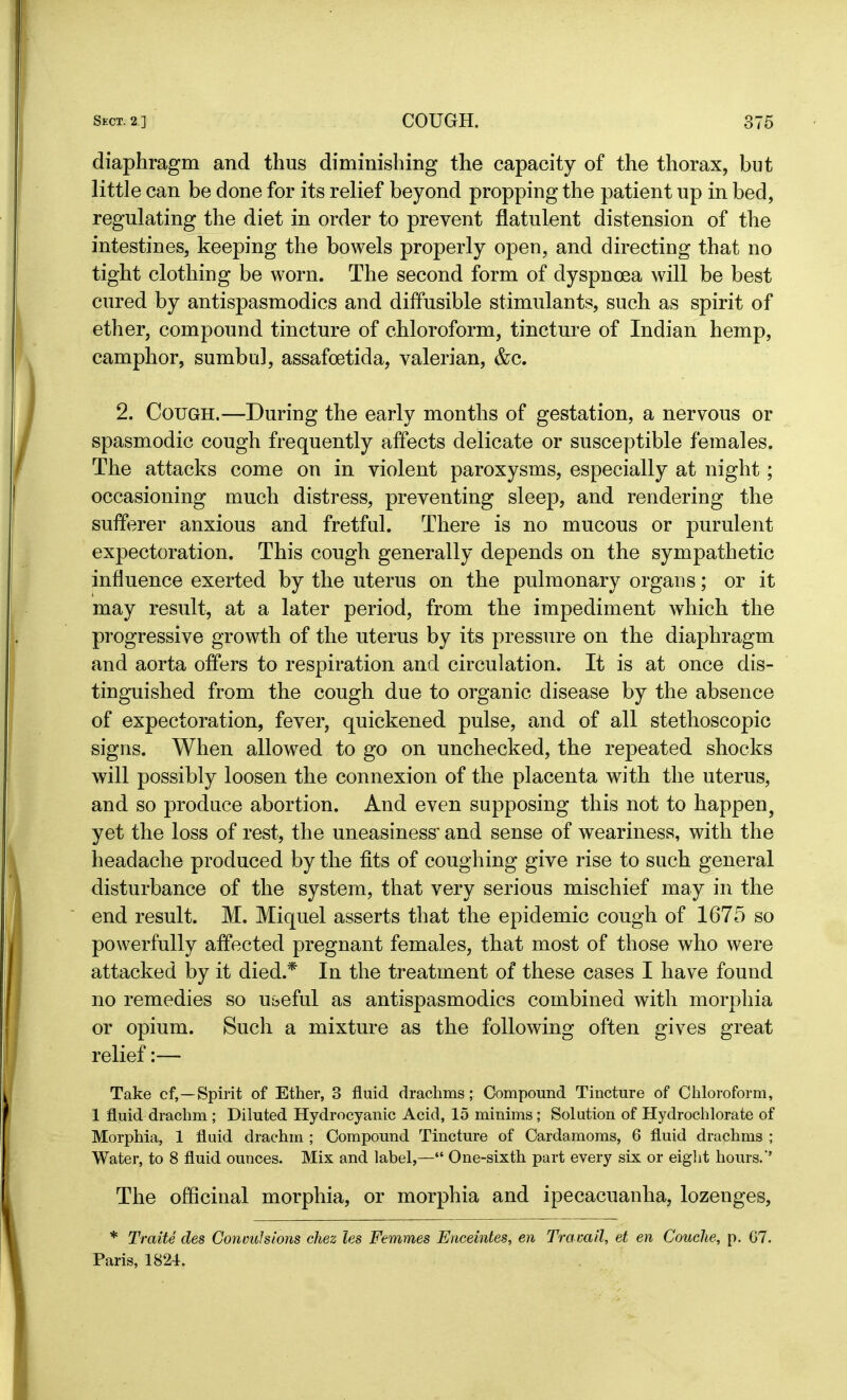 diaphragm and thus diminishing the capacity of the thorax, but little can be done for its relief beyond propping the patient up in bed, regulating the diet in order to prevent flatulent distension of the intestines, keeping the bowels properly open, and directing that no tight clothing be worn. The second form of dyspnoea will be best cured by antispasmodics and diffusible stimulants, such as spirit of ether, compound tincture of chloroform, tincture of Indian hemp, camphor, sumbul, assafoetida, valerian, &c. 2. Cough.—During the early months of gestation, a nervous or spasmodic cough frequently affects delicate or susceptible females. The attacks come on in violent paroxysms, especially at night; occasioning much distress, preventing sleep, and rendering the sufferer anxious and fretful. There is no mucous or purulent expectoration. This cough generally depends on the sympathetic influence exerted by the uterus on the pulmonary organs; or it may result, at a later period, from the impediment which the progressive growth of the uterus by its pressure on the diaphragm and aorta offers to respiration and circulation. It is at once dis- tinguished from the cough due to organic disease by the absence of expectoration, fever, quickened pulse, and of all stethoscopic signs. When allowed to go on unchecked, the repeated shocks will possibly loosen the connexion of the placenta with the uterus, and so produce abortion. And even supposing this not to happen, yet the loss of rest, the uneasiness' and sense of weariness, with the headache produced by the fits of coughing give rise to such general disturbance of the system, that very serious mischief may in the end result. M. Miquel asserts that the epidemic cough of 1675 so powerfully affected pregnant females, that most of those who were attacked by it died.* In the treatment of these cases I have found no remedies so useful as antispasmodics combined with morphia or opium. Such a mixture as the following often gives great relief:— Take cf,—Spirit of Ether, 3 fluid drachms; Compound Tincture of Chloroform, 1 fluid drachm ; Diluted Hydrocyanic Acid, 15 minims; Solution of Hydrochlorate of Morphia, 1 fluid drachm ; Compound Tincture of Cardamoms, 6 fluid drachms ; Water, to 8 fluid ounces. Mix and label,—“ One-sixth part every six or eight hours.'’ The officinal morphia, or morphia and ipecacuanha, lozenges, * Traite des Convulsions chez les Femmes Enceintes, en Travail, et en Couclie, p. G7. Paris, 1824.