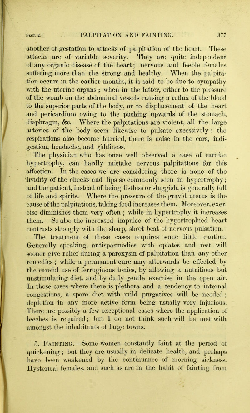 another of gestation to attacks of’ palpitation of the heart. These attacks are of variable severity. They are quite independent of any organic disease of the heart; nervous and feeble females suffering more than the strong and healthy. When the palpita- tion occurs in the earlier months, it is said to be due to sympathy with the uterine organs ; when in the latter, either to the pressure of the womb on the abdominal vessels causing a reflux of the blood to the superior parts of the body, or to displacement of the heart and pericardium owing to the pushing upwards of the stomach, diaphragm, &c. Where the palpitations are violent, all the large arteries of the body seem likewise to pulsate excessively : the respirations also become hurried, there is noise in the ears, indi- gestion, headache, and giddiness. The physician who has once well observed a case of cardiac hypertrophy, can hardly mistake nervous palpitations for this affection. In the cases we are considering there is none of the lividity of the cheeks and lips so commonly seen in hypertrophy; and the patient, instead of being listless or sluggish, is generally full of life and spirits. Where the pressure of the gravid uterus is the cause of the palpitations, taking food increases them. Moreover, exer- cise diminishes them very often ; while in hypertrophy it increases them. So also the increased impulse of the hypertrophied heart contrasts strongly with the sharp, short beat of nervous pulsation. The treatment of these cases requires some little caution. Generally speaking, antispasmodics with opiates and rest will sooner give relief during a paroxysm of palpitation than any other remedies; while a permanent cure may afterwards be effected by the careful use of ferruginous tonics, by allowing a nutritious but unstimulating diet, and by daily gentle exercise in the open air. In those cases where there is plethora and a tendency to internal congestions, a spare diet with mild purgatives will be needed ; depletion in any more active form being usually very injurious. There are possibly a few exceptional cases where the application of leeches is required; but I do not think such will be met with amongst the inhabitants of large towns. 5. Fainting.—Some women constantly faint at the period of quickening ; but they are usually in delicate health, and perhaps have been weakened by the continuance of morning sickness. Hysterical females, and such as are in the habit of fainting from