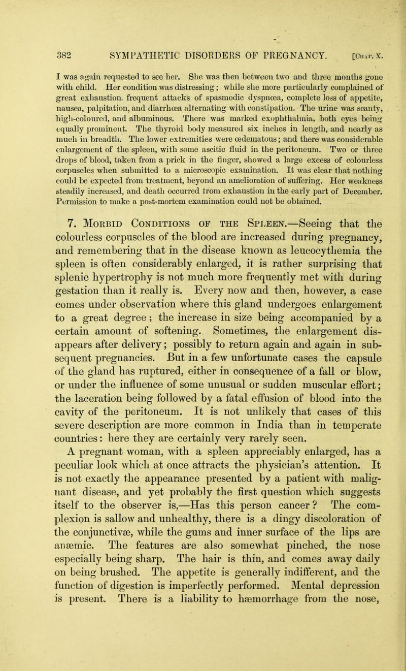 I was again requested to see her. She was then between two and three months gone with child. Her condition was distressing; while she more particularly complained of great exhaustion, frequent attacks of spasmodic dyspnoea, complete loss of appetite, nausea, palpitation, and diarrhoea alternating with constipation. The urine was scanty, high-coloured, and albuminous. There was marked exopkthalmia, both eyes being equally prominent. The thyroid body measured six inches in length, and nearly as much in breadth. The lower extremities were oedematous; and there was considerable enlargement of the spleen, with some ascitic fluid in the peritoneum. Two or three drops of blood, taken from a prick in the finger, showed a large excess of colourless corpuscles when submitted to a microscopic examination. It was clear that nothing could be expected from treatment, beyond an amelioration of suffering. Her weakness steadily increased, and death occurred trom exhaustion in the early part of December. Permission to make a post-mortem examination could not be obtained. 7. Morbid Conditions of the Spleen.—Seeing that the colourless corpuscles of the blood are increased during pregnancy, and remembering that in the disease known as leucocythemia the spleen is often considerably enlarged, it is rather surprising that splenic hypertrophy is not much more frequently met with during gestation than it really is. Every now and then, however, a case comes under observation where this gland undergoes enlargement to a great degree; the increase in size being accompanied by a certain amount of softening. Sometimes, the enlargement dis- appears after delivery; possibly to return again and again in sub- sequent pregnancies. But in a few unfortunate cases the capsule of the gland has ruptured, either in consequence of a fall or blow, or under the influence of some unusual or sudden muscular effort; the laceration being followed by a fatal effusion of blood into the cavity of the peritoneum. It is not unlikely that cases of this severe description are more common in India than in temperate countries: here they are certainly very rarely seen. A pregnant woman, with a spleen appreciably enlarged, has a peculiar look which at once attracts the physician’s attention. It is not exactly the appearance presented by a patient with malig- nant disease, and yet probably the first question which suggests itself to the observer is,—Has this person cancer ? The com- plexion is sallow and unhealthy, there is a dingy discoloration of the conjunctive, while the gums and inner surface of the lips are anemic. The features are also somewhat pinched, the nose especially being sharp. The hair is thin, and comes away daily on being brushed. The appetite is generally indifferent, and the function of digestion is imperfectly performed. Mental depression is present. There is a liability to haemorrhage from the nose,