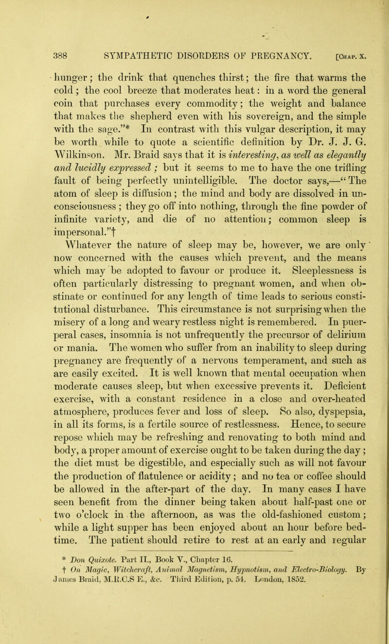 hunger; the drink that quenches thirst; the fire that warms the cold ; the cool breeze that moderates heat: in a word the general coin that purchases every commodity; the weight and balance that makes the shepherd even with his sovereign, and the simple with the sage.”* In contrast with this vulgar description, it may be worth while to quote a scientific definition by Dr. J. J. Gr. Wilkinson. Mr. Braid says that it is interesting, as ivell as elegantly and lucidly expressed ; but it seems to me to have the one trifling fault of being perfectly unintelligible. The doctor says,—“ The atom of sleep is diffusion; the mind and body are dissolved in un- consciousness ; they go off into nothing, through the fine powder of infinite variety, and die of no attention; common sleep is impersonal.”t Whatever the nature of sleep may be, however, we are only' now concerned with the causes which prevent, and the means which may be adopted to favour or produce it. Sleeplessness is often particularly distressing to pregnant women, and when ob- stinate or continued for any length of time leads to serious consti- tutional disturbance. This circumstance is not surprising when the misery of a long and wreary restless night is remembered. In puer- peral cases, insomnia is not unfrequently the precursor of delirium or mania. The women who suffer from an inability to sleep during pregnancy are frequently of a nervous temperament, and such as are easily excited. It is well known that mental occupation when moderate causes sleep, but when excessive prevents it. Deficient exercise, with a constant residence in a close and over-heated atmosphere, produces fever and loss of sleep. So also, dyspepsia, in all its forms, is a fertile source of restlessness. Hence, to secure repose which may be refreshing and renovating to both mind and body, a proper amount of exercise ought to be taken during the day; the diet must be digestible, and especially such as will not favour the production of flatulence or acidity ; and no tea or coffee should be allowed in the after-part of the day. In many cases I have seen benefit from the dinner being taken about half-past one or two o’clock in the afternoon, as was the old-fashioned custom; while a light supper has been enjoyed about an hour before bed- time. The patient should retire to rest at an early and regular * Bon Quixote. Part II., Book V., Chapter 16. t On Magic, Witchcraft, Animal Magnetism, Hypnotism., and Electro-Biology. By James Braid, M.R.C.S E., &c. Third Edition, p. 51. London, 1852.