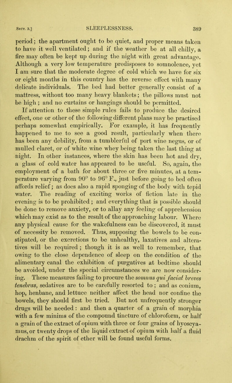 period; the apartment ought to be quiet, and proper means taken to have it well ventilated; and if the weather be at all chilly, a fire may often be kept up during the night with great advantage. Although a very low temperature predisposes to somnolence, yet I am sure that the moderate degree of cold which we have for six or eight months in this country has the reverse effect with many delicate individuals. The bed had better generally consist of a mattress, without too many heavy blankets; the pillows must not be high ; and no curtains or hangings should be permitted. If attention to these simple rules fails to produce the desired effect, one or other of the following different plans may be practised perhaps somewhat empirically. For example, it has frequently happened to me to see a good result, particularly when there has been any debility, from, a tumblerful of port wine negus, or of mulled claret, or of white wine whey being taken the last thing at night. In other instances, where the skin has been hot and dry, a glass of cold water has appeared to be useful. So, again, the employment of a bath for about three or five minutes, at a tem- perature varying from 90° to 96° F., just before going to bed often affords relief; as does also a rapid sponging of the body with tepid water. The reading of exciting works of fiction late in the evening is to be prohibited ; and everything that is possible should be done to remove anxiety, or to allay any feeling of apprehension which may exist as to the result of the approaching labour. Where any physical cause for the wakefulness can be discovered, it must of necessity be removed. Thus, supposing the bowels to be con- stipated, or the excretions to be unhealthy, laxatives and altera- tives will be required ; though it is as well to remember, that owing to the close dependence of sleep on the condition of the alimentary canal the exhibition of purgatives at bedtime should he avoided, under the special circumstances we are now consider- ing. These measures failing to procure the somnus qui facial breves tenebras.} sedatives are to be carefully resorted to; and as conium, hop, henbane, and lettuce neither affect the head nor confine the bowels, they should first be tried. But not unfrequently stronger drugs will be needed: and then a quarter of a grain of morphia with a few minims of the compound tincture of chloroform, or half a grain of the extract of opium with three or four grains of hyoscya- mus, or twenty drops of the liquid extract of opium with half a fluid drachm of the spirit of ether will be found useful forms.