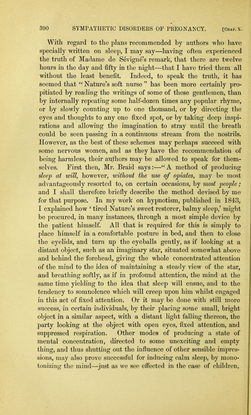 With regard to the plans recommended by authors who have specially written on sleep, I may say—having often experienced the truth of Madame de Sevigne’s remark, that there are twelve hours in the day and fifty in the night—that I have tried them all without the least benefit. Indeed, to speak the truth, it has seemed that “ Nature’s soft nurse” has been more certainly pro- pitiated by reading the writings of some of these gentlemen, than by internally repeating some half-dozen times any popular rhyme, or by slowly counting up to one thousand, or by directing the eyes and thoughts to any one fixed spot, or by taking deep inspi- rations and allowing the imagination to stray until the breath could be seen passing in a continuous stream from the nostrils. However, as the best of these schemes may perhaps succeed with some nervous women, and as they have the recommendation of being harmless, their authors may be allowed to speak for them- selves. First then, Mr. Braid says:—“ A method of producing sleep at will, however, without the use of opiates, may be most advantageously resorted to, on certain occasions, by most people ; and I shall therefore briefly describe the method devised by me for that purpose. In my work on hypnotism, published in 1843, I explained how 4 tired Nature’s sweet restorer, balmy sleep,’ might be procured, in many instances, through a most simple device by the patient himself. All that is required for this is simply to place himself in a comfortable posture in bed, and then to close the eyelids, and turn up the eyeballs gently, as if looking at a distant object, such as an imaginary star, situated somewhat above and behind the forehead, giving the whole concentrated attention of the mind to the idea of maintaining a steady view of the star, and breathing softly, as if in profound attention, the mind at the same time yielding to the idea that sleep will ensue, and to the tendency to somnolence which will creep upon him whilst engaged in this act of fixed attention. Or it may be done with still more success, in certain individuals, by their placing some small, bright object in a similar aspect, with a distant light falling thereon, the party looking at the object with open eyes, fixed attention, and suppressed respiration. Other modes of producing a state of mental concentration, directed to some unexciting and empty thing, and thus shutting out the influence of other sensible impres- sions, may also prove successful for inducing calm sleep, by mono- tonizing the mind—just as we see effected in the case of children,