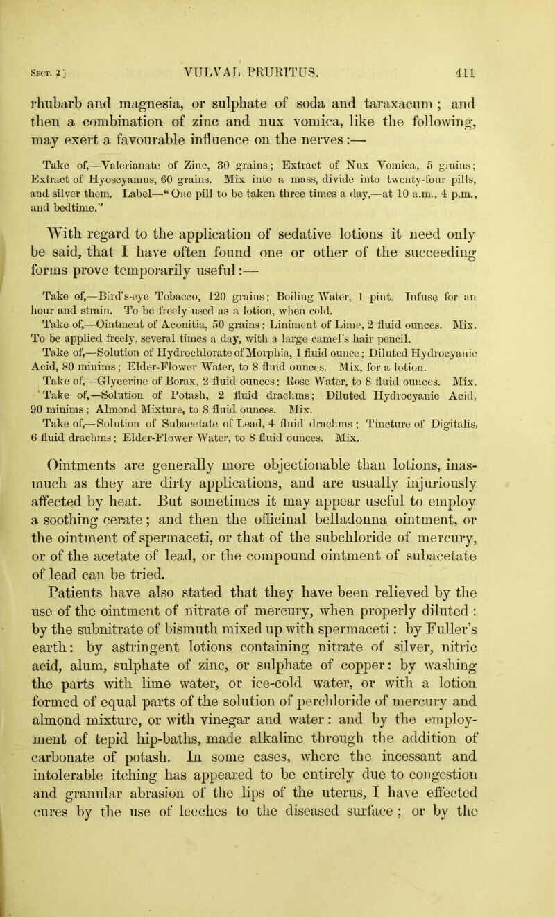 rhubarb and magnesia, or sulphate of soda and taraxacum; and then a combination of zinc and nux vomica, like the following, may exert a favourable influence on the nerves:— Take of,—Valerianate of Zinc, 30 grains; Extract of Nux Vomica, 5 grains; Extract of Hyoscyamus, 60 grains. Mix into a mass, divide into twenty-four pills, and silver them. Label—“ One pill to be taken three times a day,—at 10 a.m., 4 p.m., and bedtime.” With regard to the application of sedative lotions it need only be said, that I have often found one or other of the succeeding forms prove temporarily useful:—- Take of,—Bird’s-eye Tobacco, 120 grains; Boiling Water, 1 pint. Infuse for an hour and strain. To be freely used as a lotion, when cold. Take of,—Ointment of Aconitia, 50 grains; Liniment of Lime, 2 fluid ounces. Mix. To be applied freely, several times a day, with a large camel's hair pencil. Take of,—Solution of Hydrochlorate of Morphia, 1 fluid ounce; Diluted Hydrocyanic Acid, 80 minims; Elder-Flower Water, to 8 fluid ounces. Mix, for a lotion. Take of,—Glycerine of Borax, 2 fluid ounces; Rose Water, to 8 fluid ounces. Mix. 'Take of,—Solution of Potash, 2 fluid drachms; Diluted Hydrocyanic Acid, 90 minims ; Almond Mixture, to 8 fluid ounces. Mix. Take of,—Solution of Subacetate of Lead, 4 fluid drachms ; Tincture of Digitalis, 6 fluid drachms; Elder-Flower Water, to 8 fluid ounces. Mix. Ointments are generally more objectionable than lotions, inas- much as they are dirty applications, and are usually injuriously affected by heat. But sometimes it may appear useful to employ a soothing cerate; and then the officinal belladonna ointment, or the ointment of spermaceti, or that of the subchioride of mercury, or of the acetate of lead, or the compound ointment of subacetate of lead can be tried. Patients have also stated that they have been relieved by the use of the ointment of nitrate of mercury, when properly diluted : by the subnitrate of bismuth mixed up with spermaceti: by Fuller’s earth: by astringent lotions containing nitrate of silver, nitric acid, alum, sulphate of zinc, or sulphate of copper: by washing the parts with lime water, or ice-cold water, or with a lotion formed of equal parts of the solution of perchloride of mercury and almond mixture, or with vinegar and water: and by the employ- ment of tepid hip-baths, made alkaline through the addition of carbonate of potash. In some cases, where the incessant and intolerable itching has appeared to be entirely due to congestion and granular abrasion of the lips of the uterus, I have effected cures by the use of leeches to the diseased surface ; or by the