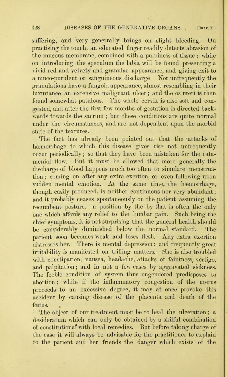 suffering, and very generrally brings on slight bleeding. On practising the touch, an educated finger readily detects abrasion of the mucous membrane, combined with a pulpiness of tissue; while on introducing the speculum the labia will be found presenting a vivid red and velvety and granular appearance, and giving exit to a muco-purulent or sanguineous discharge. Not unfrequently the granulations have a fungoid appearance, almost resembling in their luxuriance an extensive malignant ulcer; and the os uteri is then found somewhat patulous. The whole cervix is also soft and con- gested, and after the first few months of gestation is directed back- wards towards the sacrum ; but these conditions are quite normal under the circumstances, and are not dependent upon the morbid state of the textures. The fact has already been pointed out that the attacks of haemorrhage to which this disease gives rise not unfrequently occur periodically; so that they have been mistaken for the cata- menial flow. But it must be allowed that more generally the discharge of blood happens much too often to simulate menstrua- tion ; coming on after any extra exertion, or even following upon sudden mental emotion. At the same time, the haemorrhage, though easily produced, is neither continuous nor very abundant; and it probably ceases spontaneously on the patient assuming the recumbent posture,—a position by the by that is often the only one which affords any relief to the lumbar pain. Such being the chief symptoms, it is not surprising that the general health should be considerably diminished below the normal standard. The patient soon becomes weak and loses flesh. Any extra exertion distresses her. There is mental depression; and frequently great irritability is manifested on trifling matters. She is also troubled with constipation, nausea, headache, attacks of faintness, vertigo, and palpitation; and in not a few cases by aggravated sickness. The feeble condition of system thus engendered predisposes to abortion; while if the inflammatory congestion of the uterus proceeds to an excessive degree, it may at once provoke this accident by causing disease of the placenta and death of the foetus. The object of our treatment must be to heal the ulceration; a desideratum which can only be obtained by a skilful combination of constitutional with local remedies. But before taking charge of the case it will always be advisable for the practitioner to explain to the patient and her friends the danger which exists of the