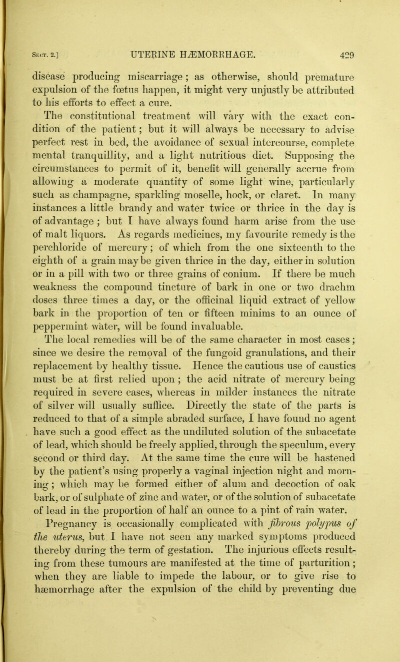 disease producing miscarriage; as otherwise, should premature expulsion of the foetus happen, it might very unjustly be attributed to his efforts to effect a cure. The constitutional treatment will vary with the exact con- dition of the patient; but it will always be necessary to advise perfect rest in bed, the avoidance of sexual intercourse, complete mental tranquillity, and a light nutritious diet. Supposing the circumstances to permit of it, benefit will generally accrue from allowing a moderate quantity of some light wine, particularly such as champagne, sparkling moselle, hock, or claret. In many instances a little brandy and water twice or thrice in the day is of advantage ; but I have always found harm arise from the use of malt liquors. As regards medicines, my favourite remedy is the perchloride of mercury; of which from the one sixteenth to the eighth of a grain maybe given thrice in the day, either in solution or in a pill with two or three grains of conium. If there be much weakness the compound tincture of bark in one or two drachm doses three times a day, or the officinal liquid extract of yellow bark in the proportion of ten or fifteen minims to an ounce of peppermint water, will be found invaluable. The local remedies will be of the same character in most cases; since we desire the removal of the fungoid granulations, and their replacement by healthy tissue. Hence the cautious use of caustics must be at first relied upon ; the acid nitrate of mercury being required in severe cases, whereas in milder instances the nitrate of silver will usually suffice. Directly the state of the parts is reduced to that of a simple abraded surface, I have found no agent have such a good effect as the undiluted solution of the subacetate of lead, which should be freely applied, through the speculum, every second or third day. At the same time the cure will be hastened by the patient’s using properly a vaginal injection night and morn- ing ; which may be formed either of alum and decoction of oak bark, or of sulphate of zinc and water, or of the solution of subacetate of lead in the proportion of half an ounce to a pint of rain water. Pregnancy is occasionally complicated with fibrous polypus of the uterus, but I have not seen any marked symptoms produced thereby during the term of gestation. The injurious effects result- ing from these tumours are manifested at the time of parturition; when they are liable to impede the labour, or to give rise to haemorrhage after the expulsion of the child by preventing due