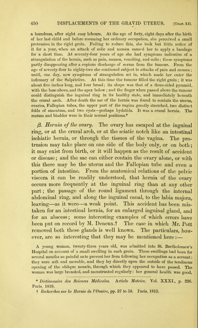 a laundress, after eight easy labours. At the age of forty, eight days after the birth of her last child and before resuming her ordinary occupation, she perceived a small protrusion in the right groin. Failing to reduce this, she took but little notice of it for a year, when an attack of colic and nausea caused her to apply a bandage for a short time. At seventy-four years of age she had symptoms indicative of a strangulation of the hernia, such as pain, nausea, vomiting, and colic; these symptoms partly disappearing after a copious discharge of serum from the tumour. From the age of seventy-four to eighty-two she continued subject to attacks of pain and nausea ; until, one day, new symptoms of strangulation set in, which made her enter the infirmary of the Salpetriere. At this time the tumour filled the right groin ; it Was about five inches long, and four broad; its shape was that of a three-sided pyramid, with the base above, and the apex below ; and the finger when passed above the tumour could distinguish the inguinal ring in its healthy state, and immediately beneath the crural arch. After death the sac of the hernia was found to contain the uterus, ovaries, Fallopian tubes, the upper part of the vagina greatly stretched, two distinct folds of omentum, and two cysts—perhaps hydatids. It was a crural hernia. The rectum and bladder were in their normal positions.* /3. Hernia of the ovary. The ovary has escaped at the inguinal ring, or at the crural arch, or at the sciatic notch like an intestinal ischiatic hernia, or through the tissues of the vagina. The pro- trusion may take place on one side of the body only, or on both; it may exist from birth, or it will happen as the result of accident or disease; and the sac can either contain the ovary alone, or with this there may be the uterus and the Fallopian tube and even a portion of intestine. From the anatomical relations of the pelvic viscera it can be readily understood, that hernia of the ovary occurs more frequently at the inguinal ring than at any other part; the passage of the round ligament through the internal abdominal ring, and along the inguinal canal, to the labia majora, leaving—as it were—a weak point. This accident has been mis- taken for an intestinal hernia, for an enlarged inguinal gland, and for an abscess; some interesting examples of which errors have been put on record by M. Deneux.f The case in which Mr. Pott removed both these glands is well known. The particulars, how- ever, are so interesting that they may be mentioned here :— A young woman, twenty-three years old, was admitted into St. Bartholomew’s Hospital on account of a small swelling in each groin. These swellings had been for several months so painful as to prevent her from following her occupation as a servant: they were soft and movable, and they lay directly upon the outside of the tendinous opening of the oblique muscle, through which they appeared to have passed. The woman was large breasted, and menstruated regularly: her general health was good. * Dictionnaire des Sciences Medicales. Article Matrice. Vol. XXXI., p. 226. Paris, 1819. t Recherches sur la Hernie de VOvaire, pp. 37 to 58. Paris, 1813.