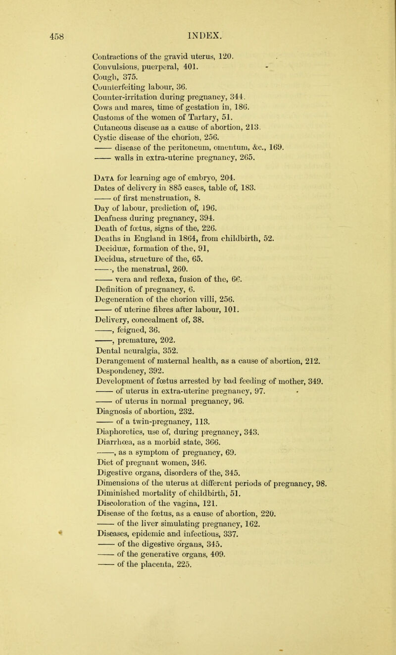 Contractions of the gravid uterus, 120. Convulsions, puerperal, 401. Cough, 375. Counterfeiting labour, 36. Counter-irritation during pregnancy, 344. Cows and mares, time of gestation in, 186. Customs of the women of Tartary, 51. Cutaneous disease as a cause of abortion, 213. Cystic disease of the chorion, 256. disease of the peritoneum, omentum, &c., 169. walls in extra-uterine pregnancy, 265. Data for learning age of embryo, 204. Dates of delivery in 885 cases, table of, 183. of first menstruation, 8. Day of labour, prediction of, 196. Deafness during pregnancy, 394. Death of foetus, signs of the, 226. Deaths in England in 1864, from childbirth, 52. Deciduae, formation of the, 91, Decidua, structure of the, 65. • , the menstrual, 260. vera and reflexa, fusion of the, 66. Definition of pregnancy, 6. Degeneration of the chorion villi, 256. of uterine fibres after labour, 101. Delivery, concealment of, 38. ■, feigned, 36. , premature, 202. Dental neuralgia, 352. Derangement of maternal health, as a cause of abortion, 212. Despondency, 392. Development of foetus arrested by bad feeding of mother, 349. of uterus in extra-uterine pregnancy, 97. of uterus in normal pregnancy, 96. Diagnosis of abortion, 232. of a twin-pregnancy, 113. Diaphoretics, use of, during pregnancy, 343. Diarrhoea, as a morbid state, 366. , as a symptom of pregnancy, 69. Diet of pregnant women, 346. Digestive organs, disorders of the, 345. Dimensions of the uterus at different periods of pregnancy, 98. Diminished mortality of childbirth, 51. Discoloration of the vagina, 121. Disease of the foetus, as a cause of abortion, 220. of the liver simulating pregnancy, 162. Diseases, epidemic and infectious, 337. of the digestive organs, 345. of the generative organs, 409. of the placenta, 225.