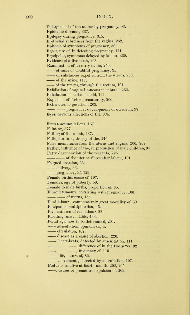 Enlargement of the uterus by pregnancy, 96. Epidemic diseases, 337. Epilepsy during pregnancy, 315. Epithelial substances from the vagina, 262. Epitome of symptoms of pregnancy, 56. Ergot, use of, in detecting pregnancy, 124. Erysipelas, symptoms delayed by labour, 339. Evidence of a live birth, 203. Examination of an early ovum, 250. of cases of doubtful pregnancy, 35. of substances expelled from the uterus, 250. of the urine, 117. of the uterus, through the rectum, 104. Exfoliation of vaginal mucous membrane, 262. Exhalation of carbonic acid, 122. Expulsion of foetus prematurely, 200. Extra uterine gestation, 263. pregnancy, development of uterus in, 97. Eyes, nervous affections of the, 394. F^cal accumulations, 167. Fainting, 377. Falling of the womb, 437. Fallopian tube, dropsy of the, 146. False membranes from the uterus and vagina, 260, 262. Father, influence of the, in production of male children, 34. Fatty degeneration of the placenta, 225. of the uterine fibres after labour, 101. Feigned abortion, 234. delivery, 36. pregnancy, 35,129. Female births, cause of, 197. Females, age of puberty, 59. Female to male births, proportion of, 35. Fibroid tumours, coexisting with pregnancy, 160. of uterus, 155. First labours, comparatively great mortality of, 30. Fissiparous multiplication, 45. Five children at one labour, 22. Flooding, unavoidable, 433. Foetal age, how to be determined, 204. auscultation, opinions on, 4. circulation, 107. disease as a cause of abortion, 220. heart-beats, detected by auscultation, 111. , difference of in the two sexes, 32. , frequency of, 115. life, nature of, 82. movements, detected by auscultation, 107. Foetus born alive at fourth month, 202, 205. , causes of premature expulsion of, 209.