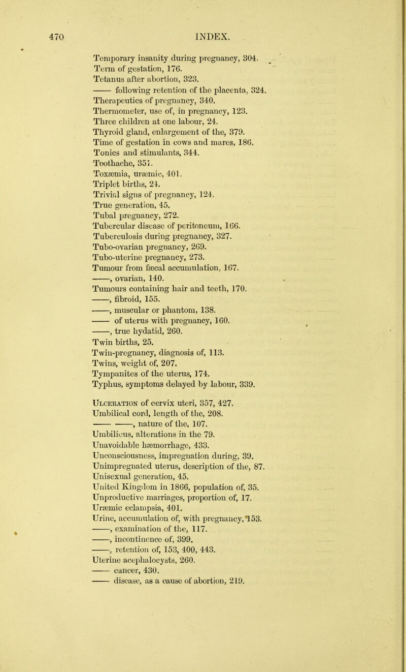 Temporary insanity during pregnancy, 804. Term of gestation, 176. Tetanus after abortion, 328. following retention of tbe placenta, 324. Therapeutics of pregnancy, 340. Thermometer, use of, in pregnancy, 123. Three children at one labour, 24. Thyroid gland, enlargement of the, 379. Time of gestation in cows and mares, 186. Tonics and stimulants, 344. Toothache, 351. Toxaemia, uraemic, 401. Triplet births, 24. Trivial signs of pregnancy, 124. True generation, 45. Tubal pregnancy, 272. Tubercular disease of peritoneum, 166. Tuberculosis during pregnancy, 327. Tubo-ovarian pregnancy, 269. Tubo-uterine pregnancy, 273. Tumour from faecal accumulation, 167. , ovarian, 140. Tumours containing hair and teeth, 170. , fibroid, 155. , muscular or phantom, 138. of uterus with pregnancy, 160. , true hydatid, 260. Twin births, 25. Twin-pregnancy, diagnosis of, 113. Twins, weight of, 207. Tympanites of the uterus, 174. Typhus, symptoms delayed by labour, 339. Ulceration of cervix uteri, 357, 427. Umbilical cord, length of the, 208. , nature of the, 107. Umbilicus, alterations in the 79. Unavoidable haemorrhage, 433. Unconsciousness, impregnation during, 39. Unimpregnated uterus, description of the, 87. Unisexual generation, 45. United Kingdom in 1866, population of, 35. Unproductive marriages, proportion of, 17. Uraemic eclampsia, 401. Urine, accumulation of, with pregnancy, 153. , examination of the, 117. , incontinence of, 399. , retention of, 153, 400, 443. Uterine aceplialocysts, 260. cancer, 430. disease, as a cause of abortion, 219,