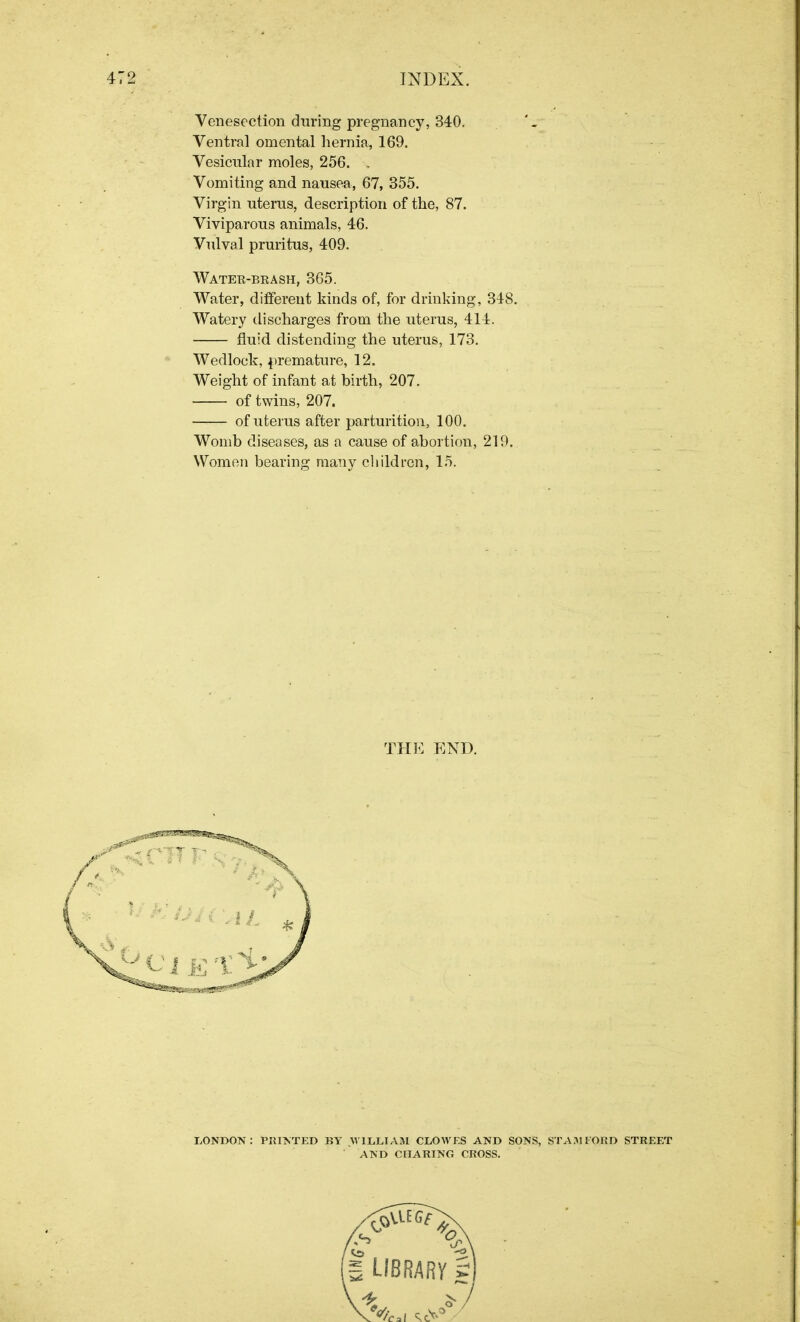 Venesection during pregnancy, 340. Ventral omental hernia, 169. Vesicular moles, 256. . Vomiting and nausea, 67, 355. Virgin uterus, description of the, 87. Viviparous animals, 46. Vulval pruritus, 409. Water-brash, 365. Water, different kinds of, for drinking, 348. Watery discharges from the uterus, 414. fluid distending the uterus, 173. Wedlock, premature, 12. Weight of infant at birth, 207. of twins, 207. of uterus after parturition, 100. Womb diseases, as a cause of abortion, 219. Women bearing many children, 15. THE END.