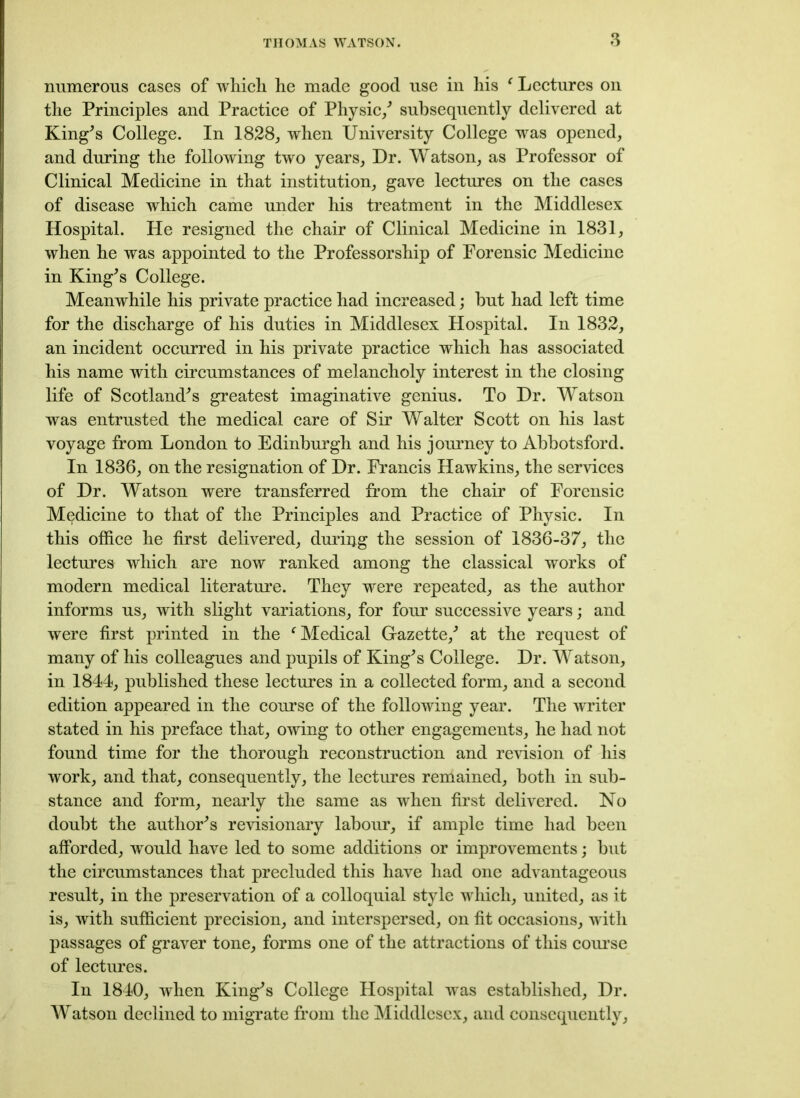 numerous cases of which he made good use in his ' Lectures on the Principles and Practice of Physic/ subsequently delivered at King's College. In 1828, when University College was opened, and during the following two years, Dr. Watson, as Professor of Clinical Medicine in that institution, gave lectures on the cases of disease which came under his treatment in the Middlesex Hospital. He resigned the chair of Clinical Medicine in 1831, when he was appointed to the Professorship of Forensic Medicine in King's College. Meanwhile his private practice had increased; but had left time for the discharge of his duties in Middlesex Hospital. In 1832, an incident occurred in his private practice which has associated his name with circumstances of melancholy interest in the closing life of Scotland's greatest imaginative genius. To Dr. Watson was entrusted the medical care of Sir Walter Scott on his last voyage from London to Edinburgh and his journey to Abbotsford. In 1836, on the resignation of Dr. Francis Hawkins, the services of Dr. Watson were transferred from the chair of Forensic Medicine to that of the Principles and Practice of Physic. In this office he first delivered, during the session of 1836-37, the lectures which are now ranked among the classical works of modern medical literature. They were repeated, as the author informs us, with slight variations, for four successive years; and were first printed in the (Medical Gazette,' at the request of many of his colleagues and pupils of King's College. Dr. Watson, in 1844, published these lectures in a collected form, and a second edition appeared in the course of the following year. The writer stated in his preface that, owing to other engagements, he had not found time for the thorough reconstruction and revision of his work, and that, consequently, the lectures remained, both in sub- stance and form, nearly the same as when first delivered. No doubt the author's revisionary labour, if ample time had been afforded, would have led to some additions or improvements; but the circumstances that precluded this have had one advantageous result, in the preservation of a colloquial style which, united, as it is, with sufficient precision, and interspersed, on fit occasions, with passages of graver tone, forms one of the attractions of this course of lectures. In 1840, when King's College Hospital was established, Dr. Watson declined to migrate from the Middlesex, and consequently,