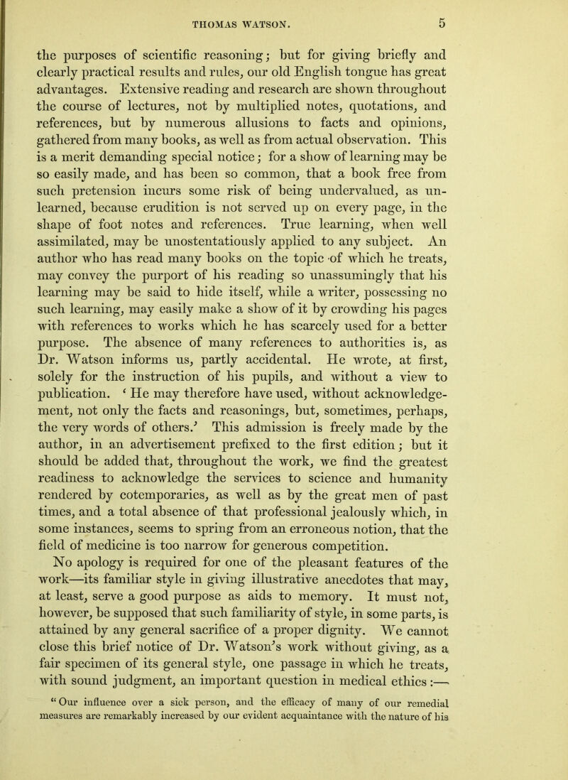 the purposes of scientific reasoning; but for giving briefly and clearly practical results and rules, our old English tongue has great advantages. Extensive reading and research are shown throughout the course of lectures, not by multiplied notes, quotations, and references, but by numerous allusions to facts and opinions, gathered from many books, as well as from actual observation. This is a merit demanding special notice; for a show of learning may be so easily made, and has been so common, that a book free from such pretension incurs some risk of being undervalued, as un- learned, because erudition is not served up on every page, in the shape of foot notes and references. True learning, when well assimilated, may be unostentatiously applied to any subject. An author who has read many books on the topic of which he treats, may convey the purport of his reading so unassumingly that his learning may be said to hide itself, while a writer, possessing no such learning, may easily make a show of it by crowding his pages with references to works which he has scarcely used for a better purpose. The absence of many references to authorities is, as Dr. Watson informs us, partly accidental. He wrote, at first, solely for the instruction of his pupils, and without a view to publication. ‘ He may therefore have used, without acknowledge- ment, not only the facts and reasonings, but, sometimes, perhaps, the very words of others/ This admission is freely made by the author, in an advertisement prefixed to the first edition; but it should be added that, throughout the work, we find the greatest readiness to acknowledge the services to science and humanity rendered by cotemporaries, as well as by the great men of past times, and a total absence of that professional jealously which, in some instances, seems to spring from an erroneous notion, that the field of medicine is too narrow for generous competition. No apology is required for one of the pleasant features of the work—its familiar style in giving illustrative anecdotes that may, at least, serve a good purpose as aids to memory. It must not, however, be supposed that such familiarity of style, in some parts, is attained by any general sacrifice of a proper dignity. We cannot close this brief notice of Dr. Watsom’s work without giving, as a; fair specimen of its general style, one passage in which he treats, with sound judgment, an important question in medical ethics:—- “ Our influence over a sick person, and the efficacy of many of our remedial measures are remarkably increased by our evident acquaintance with the nature of his