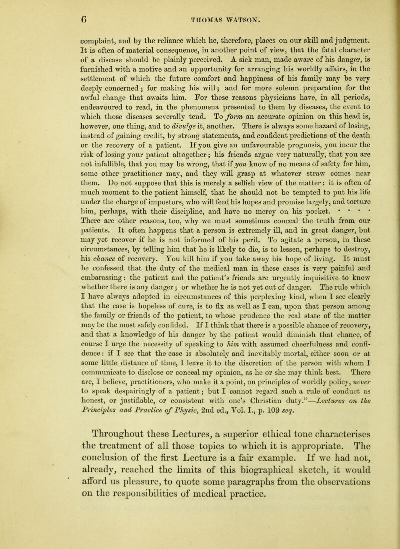 complaint, and by the reliance which he, therefore, places on onr skill and judgment. It is often of material consequence, in another point of view, that the fatal character of a disease should be plainly perceived. A sick man, made aware of his danger, is furnished with a motive and an opportunity for arranging his worldly affairs, in the settlement of which the future comfort and happiness of his family may be very deeply concerned ; for making his will; and for more solemn preparation for the awful change that awaits him. For these reasons physicians have, in all periods, endeavoured to read, in the phenomena presented to them by diseases, the event to which those diseases severally tend. To form an accurate opinion on this head is, however, one thing, and to divulge it, another. There is always some hazard of losing, instead of gaining credit, by strong statements, and confident predictions of the death or the recovery of a patient. If you give an unfavourable prognosis, you incur the risk of losing your patient altogether; his friends argue very naturally, that you are not infallible, that you may be wrong, that if you know of no means of safety for him, some other practitioner may, and they will grasp at whatever straw comes near them. Do not suppose that this is merely a selfish view of the matter: it is often of much moment to the patient himself, that he should not be tempted to put his life under the charge of impostors, who will feed his hopes and promise largely, and torture him, perhaps, with their discipline, and have no mercy on his pocket. • • • • There are other reasons, too, why we must sometimes conceal the truth from our patients. It often happens that a person is extremely ill, and in great danger, but may yet recover if he is not informed of his peril. To agitate a person, in these circumstances, by telling him that he is likely to die, is to lessen, perhaps to destroy, his chance of recovery. You kill him if you take away his hope of living. It must be confessed that the duty of the medical man in these cases is very painful and embarassing: the patient and the patient’s friends are urgently inquisitive to know whether there is any danger; or whether he is not yet out of danger. The rule which I have always adopted in circumstances of this perplexing kind, when I see clearly that the case is hopeless of cure, is to fix as well as I can, upon that person among the family or friends of the patient, to whose prudence the real state of the matter may be the most safely confided. If I think that there is a possible chance of recovery, and that a knowledge of his danger by the patient would diminish that chance, of course I urge the necessity of speaking to him with assumed cheerfulness and confi- dence : if I see that the case is absolutely and inevitably mortal, either soon or at some little distance of time, I leave it to the discretion of the person with whom I communicate to disclose or conceal my opinion, as he or she may think best. There are, I believe, practitioners, w ho make it a point, on principles of worldly policy, never to speak despairingly of a patient; but I cannot regard such a rule of conduct as honest, or justifiable, or consistent with one’s Christian duty.”—Lectures on the Principles and Practice of Physic, 2nd ed., Yol. I., p. 109 seq. Throughout these Lectures, a superior ethical tone characterises the treatment of all those topics to which it is appropriate. The conclusion of the first Lecture is a fair example. If we had not, already, reached the limits of this biographical sketch, it would afford us pleasure, to quote some paragraphs from the observations on the responsibilities of medical practice.