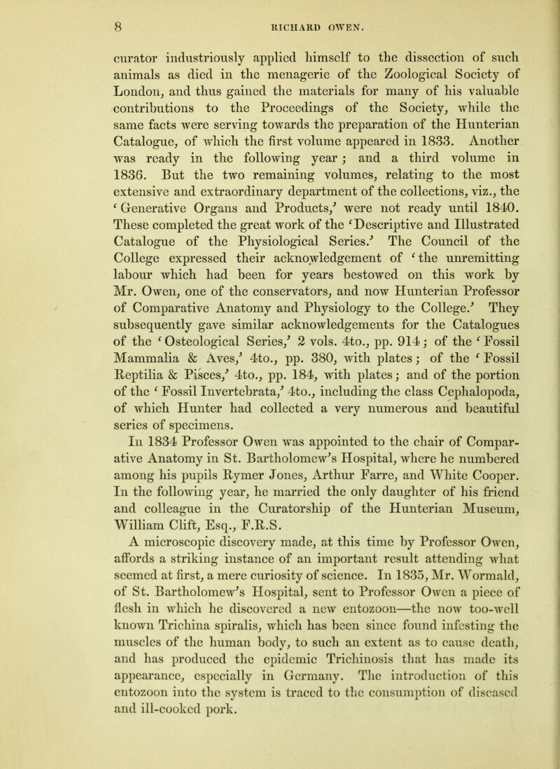 curator industriously applied himself to the dissection of such animals as died in the menagerie of the Zoological Society of London, and thus gained the materials for many of his valuable contributions to the Proceedings of the Society, while the same facts were serving towards the preparation of the Hunterian Catalogue, of which the first volume appeared in 1833. Another was ready in the following year; and a third volume in 1836. But the two remaining volumes, relating to the most extensive and extraordinary department of the collections, viz., the f Generative Organs and Products/ were not ready until 1840. These completed the great work of the f Descriptive and Illustrated Catalogue of the Physiological Series/ The Council of the College expressed their acknowledgement of f the unremitting labour which had been for years bestowed on this work by Mr. Owen, one of the conservators, and now Hunterian Professor of Comparative Anatomy and Physiology to the College/ They subsequently gave similar acknowledgements for the Catalogues of the f Osteological Series/ 2 vols. 4to., pp. 914; of the f Fossil Mammalia & Aves/ 4to., pp. 380, with plates; of the c Fossil Beptilia & Pisces/ 4to., pp. 184, with plates; and of the portion of the f Fossil Invertebrata/ 4to., including the class Cephalopoda, of which Hunter had collected a very numerous and beautiful series of specimens. In 1834 Professor Owen was appointed to the chair of Compar- ative Anatomy in St. Bartholomew's Hospital, where he numbered among his pupils Eymer Jones, Arthur Farre, and White Cooper. In the following year, he married the only daughter of his friend and colleague in the Curatorship of the Hunterian Museum, William Clift, Esq., F.B.S. A microscopic discovery made, at this time by Professor Owen, affords a striking instance of an important result attending what seemed at first, a mere curiosity of science. In 1835, Mr. Wormald, of St. Bartholomew's Hospital, sent to Professor Owen a piece of flesh in which he discovered a new entozoon—the now too-well known Trichina spiralis, which has been since found infesting the muscles of the human body, to such an extent as to cause death, and has produced the epidemic Trichinosis that has made its appearance, especially in Germany. The introduction of this entozoon into the system is traced to the consumption of diseased and ill-cooked pork.