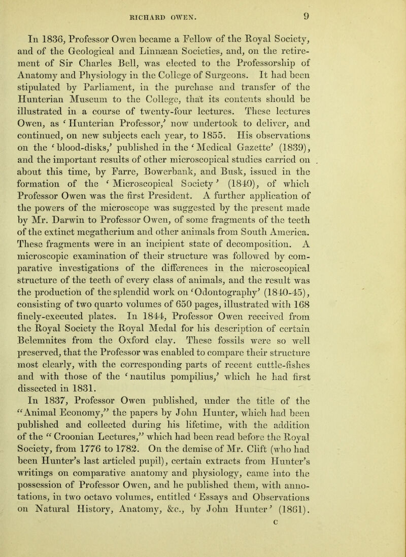 In 1836, Professor Owen became a Fellow of tlie Royal Society, and of the Geological and Linnsean Societies, and, on the retire- ment of Sir Charles Bell, was elected to the Professorship of Anatomy and Physiology in the College of Surgeons. It had been stipulated by Parliament, in the purchase and transfer of the Hunterian Museum to the College, that its contents should be illustrated in a course of twenty-four lectures. These lectures Owen, as f Hunterian Professor/ now undertook to deliver, and continued, on new subjects each year, to 1855. His observations on the f blood-disks,' published in the f Medical Gazette' (1839), and the important results of other microscopical studies carried on about this time, by Farre, Bowerbank, and Busk, issued in the formation of the f Microscopical Society' (1840), of which Professor Owen was the first President. A further application of the powers of the microscope was suggested by the present made by Mr. Darwin to Professor Owen, of some fragments of the teeth of the extinct megatherium and other animals from South America. These fragments were in an incipient state of decomposition. A microscopic examination of their structure was followed by com- parative investigations of the differences in the microscopical structure of the teeth of every class of animals, and the result was the production of the splendid work on f Odontography' (1840-45), consisting of two quarto volumes of 650 pages, illustrated with 168 finely-executed plates. In 1844, Professor Owen received from the Royal Society the Royal Medal for his description of certain Belemnites from the Oxford clay. These fossils were so well preserved, that the Professor was enabled to compare their structure most clearly, with the corresponding parts of recent cuttle-fishes and with those of the (nautilus pompilius,' which he had first dissected in 1831. In 1837, Professor Owen published, under the title of the “Animal Economy, the papers by John Hunter, which had been published and collected during his lifetime, with the addition of the “ Croonian Lectures, which had been read before the Royal Society, from 1776 to 1782. On the demise of Mr. Clift (who had been Hunter's last articled pupil), certain extracts from Hunter's writings on comparative anatomy and physiology, came into the possession of Professor Owen, and he published them, with anno- tations, in two octavo volumes, entitled f Essays and Observations on Natural History, Anatomy, &c., by John Hunter' (1861). c