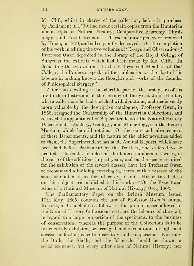 Mr. Clift, whilst in charge of the collection; before its purchase by Parliament in 1799; had made certain copies from the Hunterian manuscripts on Natural History; Comparative Anatomy; Physi- ology; and Fossil Remains. These manuscripts were removed by Home; in 1800; and subsequently destroyed. On the completion of his work in editing the two volumes off Essays and Observations/ Professor Owen deposited in the library of the Royal College of Surgeons the extracts which had been made by Mr. Clift. In dedicating the two volumes to the Fellows and Members of that College; the Professor speaks of the publication as the f last of his labours in making known the thoughts and works of the founder of Philosophical Surgery/ After thus devoting a considerable part of the best years of his life to the illustration of the labours of the great John Hunter, whose collections he had enriched with donations, and made vastly more valuable by the descriptive catalogues. Professor Owen, in 1856, resigned the Cur at or ship of the Hunterian Collections, and received the appointment of Superintendent of the Natural History Departments (Zoology, Geology, and Mineralogy,) in the British Museum, which he still retains. On the state and advancement of these Departments, and the nature of the chief novelties added to them, the Superintendent has made Annual Reports, which have been laid before Parliament by the Trustees, and ordered to be printed. Estimates founded on the known numbers of species, in the ratio of the additions in past years, and on the spaces required for the exhibition of the several classes, have led Professor Owen to recommend a building covering acres, with a reserve of the same amount of space for future expansion. His matured ideas on this subject are published in his work:—f On the Extent and Aims of a National Museum of Natural History/ 8vo., 1862. The Parliamentary Paper on the British Museum, issued 10th May, 1865, contains the last of Professor Owen's annual Reports, and concludes as follows: f the present space allowed to the Natural History Collections restricts the labours of the staff, in regard to a large proportion of the specimens, to the business of conservation: whereas the purpose of the Collections is to be instructively exhibited, or arranged under conditions of light and access facilitating scientific scrutiny and comparison. Not only the Birds, the Shells, and the Minerals should be shown in serial sequence, but every other class of Natural History; nor