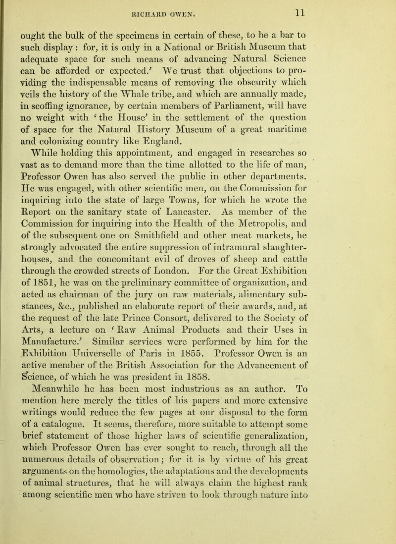 ought the hulk of the specimens in certain of these, to he a bar to such display : for, it is only in a National or British Museum that adequate space for such means of advancing Natural Science can be afforded or expected/ We trust that objections to pro- viding the indispensable means of removing the obscurity which veils the history of the Whale tribe, and which are annually made, in scoffing ignorance, by certain members of Parliament, will have no weight with fthe House^ in the settlement of the question of space for the Natural History Museum of a great maritime and colonizing country like England. While holding this appointment, and engaged in researches so vast as to demand more than the time allotted to the life of man, Professor Owen has also served the public in other departments. He was engaged, with other scientific men, on the Commission for inquiring into the state of large Towns, for which he wrote the Report on the sanitary state of Lancaster. As member of the Commission for inquiring into the Health of the Metropolis, and of the subsequent one on Smithfield and other meat markets, he strongly advocated the entire suppression of intramural slaughter- houses, and the concomitant evil of droves of sheep and cattle through the crowded streets of London. For the Great Exhibition of 1851, he was on the preliminary committee of organization, and acted as chairman of the jury on raw materials, alimentary sub- stances, &c., published an elaborate report of their awards, and, at the request of the late Prince Consort, delivered to the Society of Arts, a lecture on f Raw Animal Products and their Uses in Manufacture/ Similar services were performed by him for the Exhibition Universelle of Paris in 1855. Professor Owen is an active member of the British Association for the Advancement of Science, of which he was president in 1858. Meanwhile he has been most industrious as an author. To mention here merely the titles of his papers and more extensive writings would reduce the few pages at our disposal to the form of a catalogue. It seems, therefore, more suitable to attempt some brief statement of those higher laws of scientific generalization, which Professor Owen has ever sought to reach, through all the numerous details of observation; for it is by virtue of his great arguments on the homologies, the adaptations and the developments of animal structures, that he will always claim the highest rank among scientific men who have striven to look through nature into