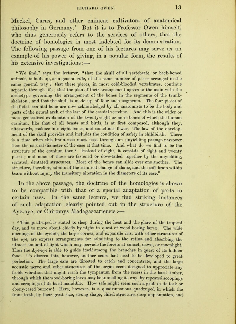 Meckel, Cams, and other eminent cultivators of anatomical philosophy in Germany/ But it is to Professor Owen himself, who thus generously refers to the services of others, that the doctrine of homologies is most indebted for its demonstration. The following passage from one of his lectures may serve as an example of his power of giving, in a popular form, the results of his extensive investigations “We find,” says the lecturer, “that the skull of all vertebrate, or hack-boned animals, is built up, as a general rule, of the same number of pieces arranged in the same general way ; that these pieces, in most cold-blooded vertebrates, continue separate through life; that the plan of their arrangement agrees in the main with the archetype governing the arrangement of the bones in the segments of the trunk- skeleton ; and that the skull is made up of four such segments. The four pieces of the foetal occipital bone are now acknowledged by all anatomists to be the body and parts of the neural arch of the last of the cranial vertebrae. And this is the wider or more generalised explanation of the twenty-eight or more bones of which the human cranium, like that of all beasts and birds, is at first composed, although they, afterwards, coalesce into eight bones, and sometimes fewer. The law of the develop- ment of the skull provides and includes the condition of safety in childbirth. There is a time when this brain-case must pass through an unyielding passage narrower than the natural diameter of the case at that time. And what do we find to be the structure of the cranium then? Instead of eight, it consists of eight and twenty pieces; and none of these are fastened or dove-tailed together by the unyielding, serrated, dentated structures. Most of the bones can slide over one another. The structure, therefore, admits of the required change of shape, and the soft brain within bears without injury the transitory alteration in the diameters of its case.” In the above passage, the doctrine of the homologies is shown to he compatible with that of a special adaptation of parts to certain uses. In the same lecture, we find striking instances of such adaptation clearly pointed out in the structure of the Aye-aye, or Chiromys Madagascariensis :—- “ This quadruped is stated to sleep during the heat and the glare of the tropical day, and to move about chiefly by night in quest of wood-boring larvae. The wide openings of the eyelids, the large cornea, and expansile iris, with other structures of the eye, are express arrangements for admitting to the retina and absorbing the utmost amount of light which may pervade the forests at sunset, dawn, or moonlight. Thus the Aye-aye is able to guide itself among the branches in quest of its hidden food. To discern this, however, another sense had need to be developed to great perfection. The large ears are directed to catch and concentrate, and the large acoustic nerve and other structures of the organ seem designed to appreciate any feeble vibration that might reach the tympanum from the recess in the hard timber, through which the wood-boring larva may be tunnelling its way, by repeated scoopings and scrapings of its hard mandible. How safe might seem such a grub in its teak or ebony-cased burrow! Here, however, is a quadrumanous quadruped in which the front teeth, by their great size, strong shape, chisel structure, deep implantation, and