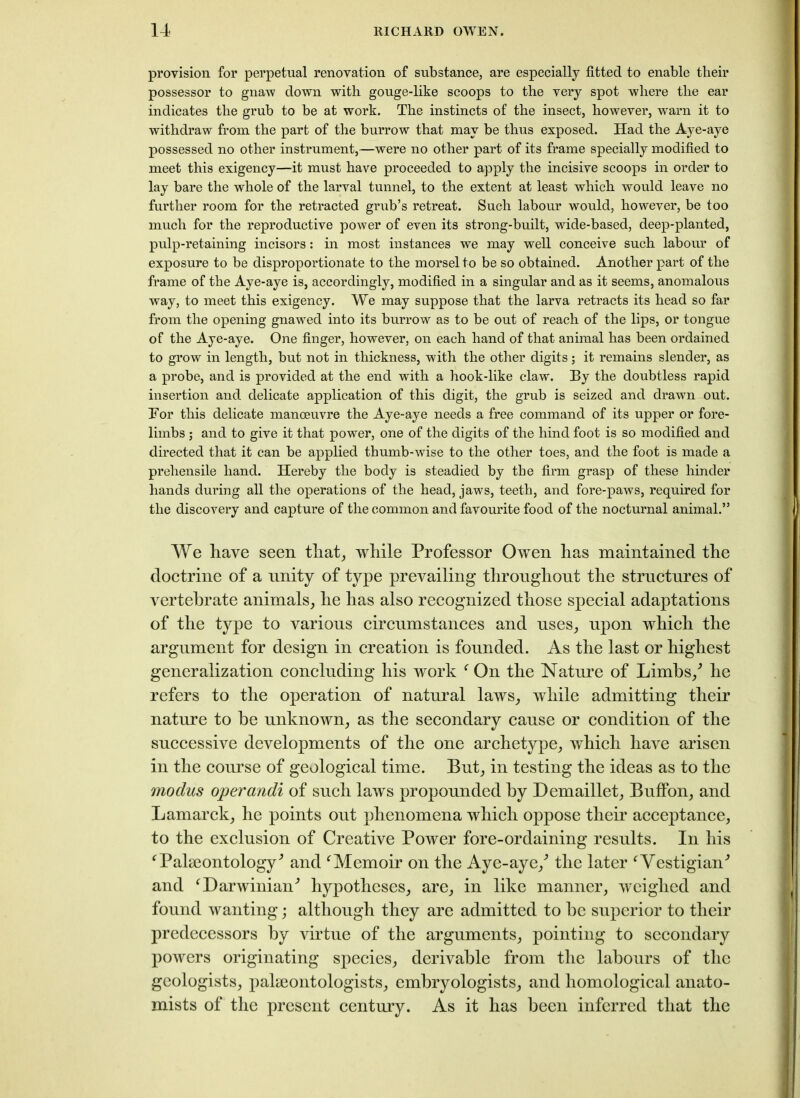 provision for perpetual renovation of substance, are especially fitted to enable their possessor to gnaw down with gouge-like scoops to the very spot where the ear indicates the grub to be at work. The instincts of the insect, however, warn it to withdraw from the part of the burrow that may be thus exposed. Had the Aye-aye possessed no other instrument,—were no other part of its frame specially modified to meet this exigency—it must have proceeded to apply the incisive scoops in order to lay bare the whole of the larval tunnel, to the extent at least which would leave no further room for the retracted grub’s retreat. Such labour would, however, be too much for the reproductive power of even its strong-built, wide-based, deep-planted, pulp-retaining incisors: in most instances we may well conceive such labour of exposure to be disproportionate to the morsel to be so obtained. Another part of the frame of the Aye-aye is, accordingly, modified in a singular and as it seems, anomalous way, to meet this exigency. We may suppose that the larva retracts its head so far from the opening gnawed into its burrow as to be out of reach of the lips, or tongue of the Aye-aye. One finger, however, on each hand of that animal has been ordained to grow in length, but not in thickness, with the other digits; it remains slender, as a probe, and is provided at the end with a hook-like claw. Ey the doubtless rapid insertion and delicate application of this digit, the grub is seized and drawn out. Tor this delicate manoeuvre the Aye-aye needs a free command of its upper or fore- limbs ; and to give it that power, one of the digits of the hind foot is so modified and directed that it can be applied thumb-wise to the other toes, and the foot is made a prehensile hand. Hereby the body is steadied by the firm grasp of these hinder hands during all the operations of the head, jaws, teeth, and fore-paws, required for the discovery and capture of the common and favourite food of the nocturnal animal.” We have seen that, while Professor Owen has maintained the doctrine of a unity of type prevailing throughout the structures of vertebrate animals, he has also recognized those special adaptations of the type to various circumstances and uses, upon which the argument for design in creation is founded. As the last or highest generalization concluding his work ‘ On the Nature of Limbs/ he refers to the operation of natural laws, while admitting their nature to be unknown, as the secondary cause or condition of the successive developments of the one archetype, which have arisen in the course of geological time. But, in testing the ideas as to the modus operands of such laws propounded by Demaillet, BufFon, and Lamarck, he points out phenomena which oppose their acceptance, to the exclusion of Creative Power fore-ordaining results. In his ‘Palaeontology'’ and ‘Memoir on the Aye-aye/ the later ‘Vestigial and ‘Darwinian'’ hypotheses, are, in like manner, weighed and found wanting; although they are admitted to be superior to their predecessors by virtue of the arguments, pointing to secondary powers originating species, derivable from the labours of the geologists, palaeontologists, embryologists, and homological anato- mists of the present century. As it has been inferred that the
