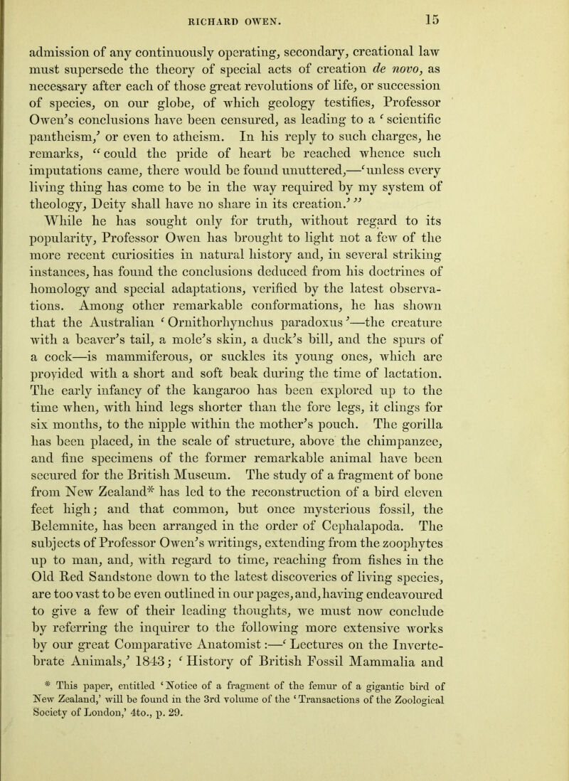 admission of any continuously operating, secondary, creational law must supersede the theory of special acts of creation de novo, as necessary after each of those great revolutions of life, or succession of species, on our globe, of which geology testifies, Professor Owen's conclusions have been censured, as leading to a f scientific pantheism/ or even to atheism. In his reply to such charges, he remarks, “ could the pride of heart be reached whence such imputations came, there would be found unuttered,—‘unless every living thing has come to be in the way required by my system of theology. Deity shall have no share in its creation.' While he has sought only for truth, without regard to its popularity, Professor Owen has brought to light not a few of the more recent curiosities in natural history and, in several striking instances, has found the conclusions deduced from his doctrines of homology and special adaptations, verified by the latest observa- tions. Among other remarkable conformations, he has shown that the Australian f Ornithorhynchus paradoxus'—the creature with a beaver's tail, a mole's skin, a duck's bill, and the spurs of a cock—is mammiferous, or suckles its young ones, which are provided with a short and soft beak during the time of lactation. The early infancy of the kangaroo has been explored up to the time when, with hind legs shorter than the fore legs, it clings for six months, to the nipple within the mother's pouch. The gorilla has been placed, in the scale of structure, above the chimpanzee, and fine specimens of the former remarkable animal have been secured for the British Museum. The study of a fragment of bone from New Zealand*' has led to the reconstruction of a bird eleven feet high; and that common, but once mysterious fossil, the Belemnite, has been arranged in the order of Cephalapoda. The subjects of Professor Owen's writings, extending from the zoophytes up to man, and, with regard to time, reaching from fishes in the Old Bed Sandstone down to the latest discoveries of living species, are too vast to be even outlined in our pages, and, having endeavoured to give a few of their leading thoughts, we must now conclude by referring the inquirer to the following more extensive works by our great Comparative Anatomist:—f Lectures on the Inverte- brate Animals,' 1843; f History of British Fossil Mammalia and * This paper, entitled ‘Notice of a fragment of the femur of a gigantic bird of New Zealand,’ will be found in the 3rd volume of the ‘ Transactions of the Zoological Society of London,’ 4to., p. 29.