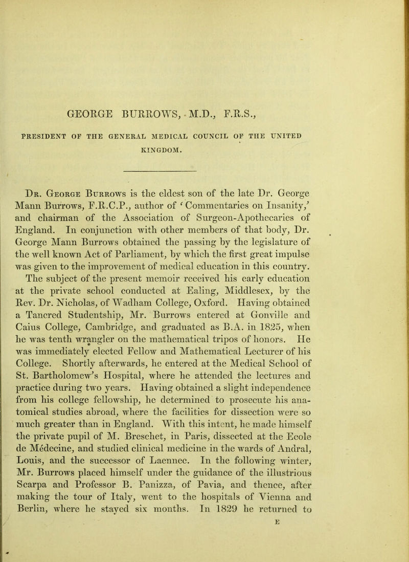 GEOBGE BUBBOWS, • M.D., F.B.S., PRESIDENT OF THE GENERAL MEDICAL COUNCIL OF THE UNITED KINGDOM. Dr. George Burrows is tlie eldest son of the late Dr. George Mann Burrows, E.B.C.P., author of f Commentaries on Insanity/ and chairman of the Association of Surgeon-Apothecaries of England. In conjunction with other members of that body, Dr. George Mann Burrows obtained the passing by the legislature of the well known Act of Parliament, by which the first great impulse was given to the improvement of medical education in this country. The subject of the present memoir received his early education at the private school conducted at Ealing, Middlesex, by the Bev. Dr. Nicholas, of Wadham College, Oxford. Having obtained a Tancred Studentship, Mr. Burrows entered at Gonville and Caius College, Cambridge, and graduated as B.A. in 1825, when he was tenth wrangler on the mathematical tripos of honors. He was immediately elected Fellow and Mathematical Lecturer of his College. Shortly afterwards, he entered at the Medical School of St. Bartholomew’s Hospital, where he attended the lectures and practice during two years. Having obtained a slight independence from his college fellowship, he determined to prosecute his ana- tomical studies abroad, where the facilities for dissection were so much greater than in England. With this intent, he made himself the private pupil of M. Breschet, in Paris, dissected at the Ecole de Medecine, and studied clinical medicine in the wards of Andral, Louis, and the successor of Laennec. In the following winter, Mr. Burrows placed himself under the guidance of the illustrious Scarpa and Professor B. Panizza, of Pavia, and thence, after making the tour of Italy, went to the hospitals of Vienna and Berlin, where he stayed six months. In 1829 he returned to E