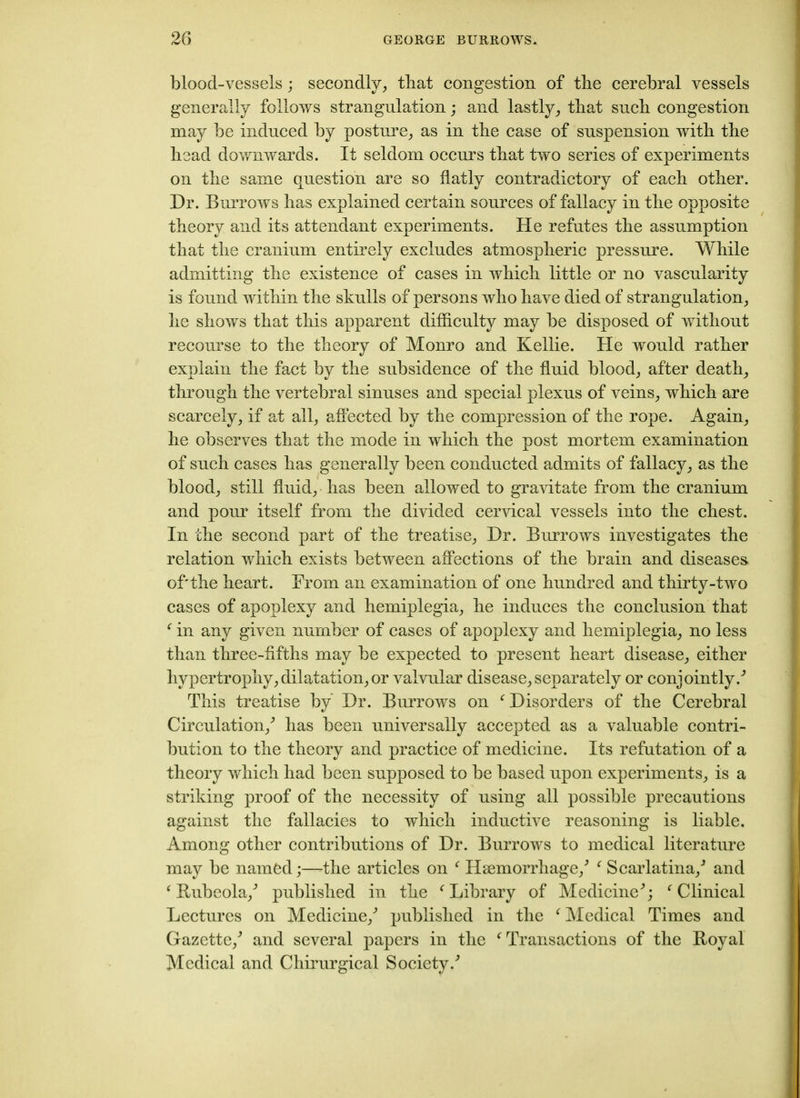 blood-vessels; secondly, that congestion of the cerebral vessels generally follows strangulation ; and lastly, tbat sucb congestion may be induced by posture, as in the case of suspension with the head downwards. It seldom occurs that two series of experiments on the same question are so flatly contradictory of each other. Dr. Burrows has explained certain sources of fallacy in the opposite theory and its attendant experiments. He refutes the assumption that the cranium entirely excludes atmospheric pressure. While admitting the existence of cases in which little or no vascularity is found within the skulls of persons who have died of strangulation, he shows that this apparent difficulty may be disposed of without recourse to the theory of Monro and Kellie. He would rather explain the fact by the subsidence of the fluid blood, after death, through the vertebral sinuses and special plexus of veins, which are scarcely, if at all, affected by the compression of the rope. Again, he observes that the mode in which the post mortem examination of such cases has generally been conducted admits of fallacy, as the blood, still fluid, has been allowed to gravitate from the cranium and pour itself from the divided cervical vessels into the chest. In the second part of the treatise, Dr. Burrows investigates the relation which exists between affections of the brain and diseases of'the heart. From an examination of one hundred and thirty-two cases of apoplexy and hemiplegia, he induces the conclusion that f in any given number of cases of apoplexy and hemiplegia, no less than three-fifths may be expected to present heart disease, either hypertrophy, dilatation,or valvular disease, separately or conjointly/ This treatise by Dr. Burrows on f Disorders of the Cerebral Circulation/ has been universally accepted as a valuable contri- bution to the theory and practice of medicine. Its refutation of a theory which had been supposed to be based upon experiments, is a striking proof of the necessity of using all possible precautions against the fallacies to which inductive reasoning is liable. Among other contributions of Dr. Burrows to medical literature may be named;—The articles on f Haemorrhage/ f Scarlatina/ and 1 Rubeola/ published in the f Library of Medicine'; f Clinical Lectures on Medicine/ published in the ‘ Medical Times and Gazette/ and several papers in the f Transactions of the Royal Medical and Chirurgical Society/