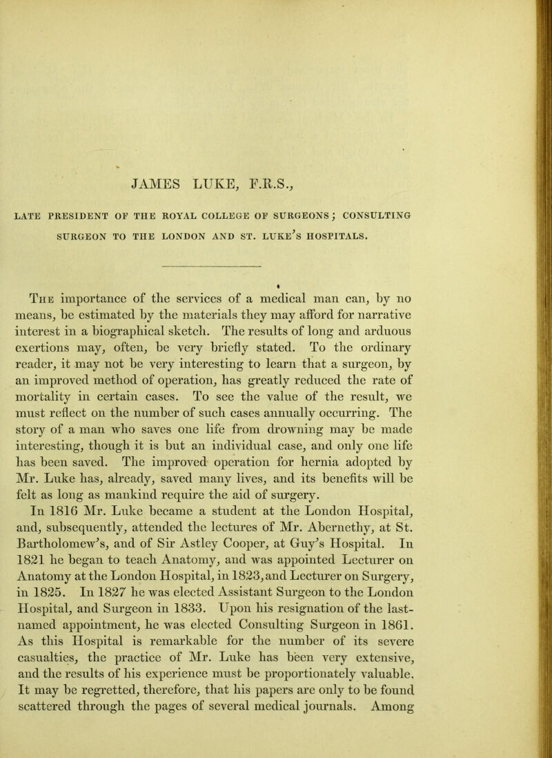 JAMES LUKE, E.R.S., LATE PRESIDENT OE THE ROYAL COLLEGE OP SURGEONS j CONSULTING SURGEON TO THE LONDON AND ST. LUKE^S HOSPITALS. The importance of the services of a medical man can, by no means, be estimated by the materials they may afford for narrative interest in a biographical sketch. The results of long and arduous exertions may, often, be very briefly stated. To the ordinary reader, it may not be very interesting to learn that a surgeon, by an improved method of operation, has greatly reduced the rate of mortality in certain cases. To see the value of the result, we must reflect on the number of such cases annually occurring. The story of a man who saves one life from drowning may be made interesting, though it is but an individual case, and only one life has been saved. The improved operation for hernia adopted by Mr. Luke has, already, saved many lives, and its benefits will be felt as long as mankind require the aid of surgery. In 1816 Mr. Luke became a student at the London Hospital, and, subsequently, attended the lectures of Mr. Abernethy, at St. Bartholomew^, and of Sir Astley Cooper, at Guy^s Hospital. In 1821 he began to teach Anatomy, and was appointed Lecturer on Anatomy at the London Hospital, in 1823, and Lecturer on Surgery, in 1825. In 1827 he was elected Assistant Surgeon to the London Hospital, and Surgeon in 1833. Upon his resignation of the last- named appointment, he was elected Consulting Surgeon in 1861. As this Hospital is remarkable for the number of its severe casualties, the practice of Mr. Luke has been very extensive, and the results of his experience must he proportionately valuable. It may he regretted, therefore, that his papers are only to he found scattered through the pages of several medical journals. Among