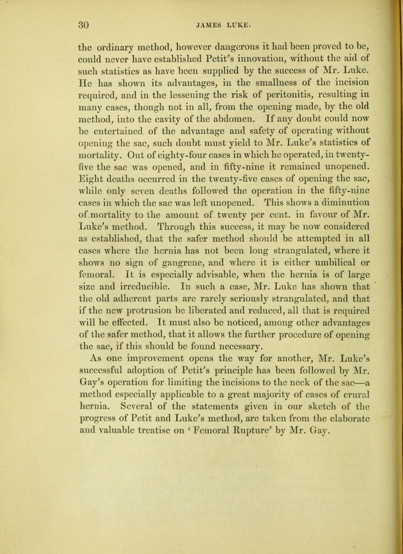 the ordinary method, however dangerous it had been proved to he, could never have established Petit's innovation, without the aid of such statistics as have been supplied by the success of Mr. Luke. He has shown its advantages, in the smallness of the incision required, and in the lessening the risk of peritonitis, resulting in many cases, though not in all, from the opening made, by the old method, into the cavity of the abdomen. If any doubt could now be entertained of the advantage and safety of operating without opening the sac, such doubt must yield to Mr. Luke's statistics of mortality. Out of eighty-four cases in which he operated, in twenty- five the sac was opened, and in fifty-nine it remained unopened. Eight deaths occurred in the twenty-five cases of opening the sac, while only seven deaths followed the operation in the fifty-nine cases in which the sac was left unopened. This shows a diminution of mortality to the amount of twenty per cent, in favour of Mr. Luke's method. Through this success, it may be now considered as established, that the safer method should be attempted in all cases where the hernia has not been long strangulated, where it shows no sign of gangrene, and where it is either umbilical or femoral. It is especially advisable, when the hernia is of large size and irreducible. In such a case, Mr. Luke has shown that the old adherent parts are rarely seriously strangulated, and that if the new protrusion be liberated and reduced, all that is required will be effected. It must also be noticed, among other advantages of the safer method, that it allows the further procedure of opening the sac, if this should be found necessary. As one improvement opens the way for another, Mr. Luke's successful adoption of Petit's principle has been followed by Mr. Gay's operation for limiting the incisions to the neck of the sac—a method especially applicable to a great majority of cases of crural hernia. Several of the statements given in our sketch of the progress of Petit and Luke's method, are taken from the elaborate and valuable treatise on f Femoral Rupture' by Mr. Gay.