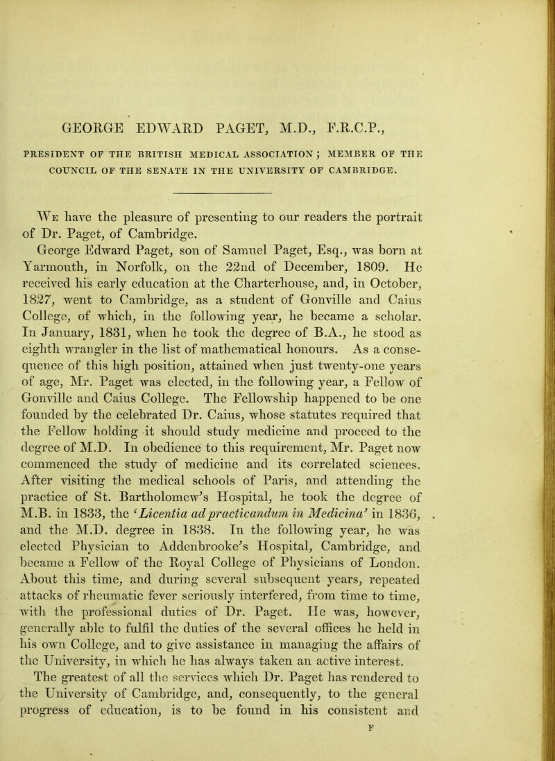 GEORGE EDWARD PAGET, M.D., F.R.C.P., PRESIDENT OF THE BRITISH MEDICAL ASSOCIATION ; MEMBER OF THE COUNCIL OF THE SENATE IN THE UNIVERSITY OF CAMBRIDGE. We have the pleasure of presenting to our readers the portrait of Dr. Paget, of Cambridge. George Edward Paget, son of Samuel Paget, Esq., was born at Yarmouth, in Norfolk, on the 22nd of December, 1809. He received his early education at the Charterhouse, and, in October, 1827, went to Cambridge, as a student of Gonville and Caius College, of which, in the following year, he became a scholar. In January, 1831, when he took the degree of B.A., he stood as eighth wrangler in the list of mathematical honours. As a conse- quence of this high position, attained when just twenty-one years of age, Mr. Paget was elected, in the following year, a Fellow of Gonville and Caius College. The Fellowship happened to be one founded by the celebrated Dr. Caius, whose statutes required that the Fellow holding it should study medicine and proceed to the degree of M.D. In obedience to this requirement, Mr. Paget now commenced the study of medicine and its correlated sciences. After visiting the medical schools of Paris, and attending the practice of St. Bartholomew's Hospital, he took the degree of M.B. in 1833, the ‘Licentia adpracticandum in Medicina’ in 1836, and the M.D. degree in 1838. In the following year, he was elected Physician to Addenbrooke's Hospital, Cambridge, and became a Fellow of the Royal College of Physicians of London. About this time, and during several subsequent years, repeated attacks of rheumatic fever seriously interfered, from time to time, with the professional duties of Dr. Paget. He was, however, generally able to fulfil the duties of the several offices he held in his own College, and to give assistance in managing the affairs of the University, in which he has always taken an active interest. The greatest of all the services which Dr. Paget has rendered to the University of Cambridge, and, consequently, to the general progress of education, is to be found in his consistent and F