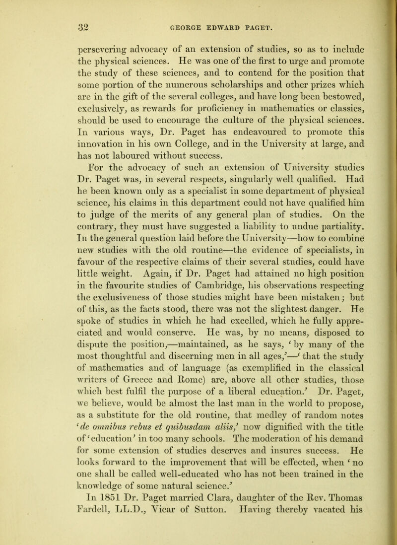 persevering advocacy of an extension of studies, so as to include the physical sciences. He was one of the first to urge and promote the study of these sciences, and to contend for the position that some portion of the numerous scholarships and other prizes which are in the gift of the several colleges, and have long been bestowed, exclusively, as rewards for proficiency in mathematics or classics, should he used to encourage the culture of the physical sciences. In various ways, Dr. Paget has endeavoured to promote this innovation in his own College, and in the University at large, and has not laboured without success. For the advocacy of such an extension of University studies Dr. Paget was, in several respects, singularly well qualified. Had he been known only as a specialist in some department of physical science, his claims in this department could not have qualified him to judge of the merits of any general plan of studies. On the contrary, they must have suggested a liability to undue partiality. In the general question laid before the University—how to combine new studies with the old routine—the evidence of specialists, in favour of the respective claims of their several studies, could have little weight. Again, if Dr. Paget had attained no high position in the favourite studies of Cambridge, his observations respecting the exclusiveness of those studies might have been mistaken; but of this, as the facts stood, there was not the slightest danger. He spoke of studies in which he had excelled, which he fully appre- ciated and would conserve. He was, by no means, disposed to dispute the position,—maintained, as he says, fby many of the most thoughtful and discerning men in all ages/—f that the study of mathematics and of language (as exemplified in the classical writers of Greece and Pome) are, above all other studies, those which best fulfil the purpose of a liberal education/ Dr. Paget, we believe, would be almost the last man in the world to propose, as a substitute for the old routine, that medley of random notes ‘ de omnibus rebus et quibusdam aliis/ now dignified with the title off educationJ in too many schools. The moderation of his demand for some extension of studies deserves and insures success. He looks forward to the improvement that will be effected, when ‘ no one shall be called well-educated who has not been trained in the knowledge of some natural science/ In 1851 Dr. Paget married Clara, daughter of the Rev. Thomas Fardell, LL.D., Vicar of Sutton. Having thereby vacated his