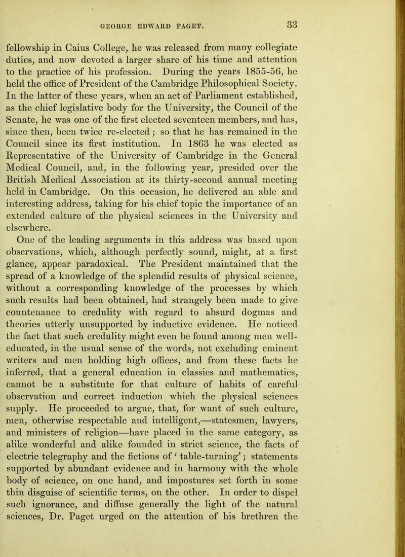 fellowship in Cains College, he was released from many collegiate duties, and now devoted a larger share of his time and attention to the practice of his profession. During the years 1855-56, he held the office of President of the Cambridge Philosophical Society. In the latter of these years, when an act of Parliament established, as the chief legislative body for the University, the Council of the Senate, he was one of the first elected seventeen members, and has, since then, been twice re-elected; so that he has remained in the Council since its first institution. In 1863 he was elected as Representative of the University of Cambridge in the General Medical Council, and, in the following year, presided over the British Medical Association at its thirty-second annual meeting held in Cambridge. On this occasion, he delivered an able and interesting address, taking for his chief topic the importance of an extended culture of the physical sciences in the University and elsewhere. One of the leading arguments in this address was based upon observations, which, although perfectly sound, might, at a first glance, appear paradoxical. The President maintained that the spread of a knowledge of the splendid results of physical science, without a corresponding knowledge of the processes by which such results had been obtained, had strangely been made to give countenance to credulity with regard to absurd dogmas and theories utterly unsupported by inductive evidence. He noticed the fact that such credulity might even be found among men well- educated, in the usual sense of the words, not excluding eminent writers and men holding high offices, and from these facts he inferred, that a general education in classics and mathematics, cannot be a substitute for that culture of habits of careful observation and correct induction which the physical sciences supply. He proceeded to argue, that, for want of such culture, men, otherwise respectable and intelligent,—statesmen, lawyers, and ministers of religion—have placed in the same category, as alike wonderful and alike founded in strict science, the facts of electric telegraphy and the fictions of ‘ table-turning*; statements supported by abundant evidence and in harmony with the whole body of science, on one hand, and impostures set forth in some thin disguise of scientific terms, on the other. In order to dispel such ignorance, and diffuse generally the light of the natural sciences, Dr. Paget urged on the attention of his brethren the