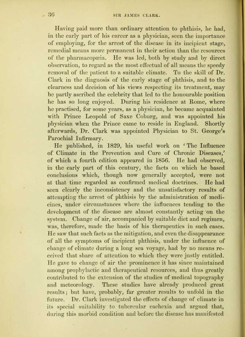 Having paid more than ordinary attention to phthisis, he had, in the early part of his career as a physician, seen the importance of employing, for the arrest of the disease in its incipient stage, remedial means more permanent in their action than the resources of the pharmacopoeia. He was led, both by study and by direct observation, to regard as the most effectual of all means the speedy removal of the patient to a suitable climate. To the skill of Hr. Clark in the diagnosis of the early stage of phthisis, and to the clearness and decision of his views respecting its treatment, may be partly ascribed the celebrity that led to the honourable position he has so long enjoyed. During his residence at Rome, where he practised, for some years, as a physician, he became acquainted with Prince Leopold of Saxe Coburg, and was appointed his physician when the Prince came to reside in England. Shortly afterwards, Dr. Clark was appointed Physician to St. George's Parochial Infirmary. He published, in 1829, his useful work on f The Influence of Climate in the Prevention and Cure of Chronic Diseases/ of which a fourth edition appeared in 1856. He had observed, in the early part of this century, the facts on which he based conclusions which, though now generally accepted, were not at that time regarded as confirmed medical doctrines. He had seen clearly the inconsistency and the unsatisfactory results of attempting the arrest of phthisis by the administration of medi- cines, under circumstances where the influences tending to the development of the disease are almost constantly acting on the system. Change of air, accompanied by suitable diet and regimen, was, therefore, made the basis of his therapeutics in such cases. He saw that such facts as the mitigation, and even the disappearance of all the symptoms of incipient phthisis, under the influence of change of climate during a long sea voyage, had by no means re- ceived that share of attention to which they were justly entitled. He gave to change of air the prominence it has since maintained among prophylactic and therapeutical resources, and thus greatly contributed to the extension of the studies of medical topography and meteorology. These studies have already produced great results; but have, probably, far greater results to unfold in the future. Dr. Clark investigated the effects of change of climate in its special suitability to tubercular cachexia and argued that, during this morbid condition and before the disease has manifested