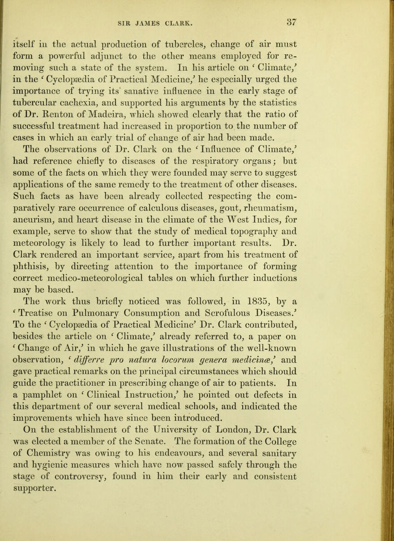 itself in the actual production of tubercles, change of air must form a powerful adjunct to the other means employed for re- moving such a state of the system. In his article on f Climate/ in the f Cyclopaedia of Practical Medicine/ he especially urged the importance of trying its sanative influence in the early stage of tubercular cachexia, and supported his arguments by the statistics of Dr. ftenton of Madeira, which showed clearly that the ratio of successful treatment had increased in proportion to the number of cases in which an early trial of change of air had been made. The observations of Dr. Clark on the f Influence of Climate/ had reference chiefly to diseases of the respiratory organs; hut some of the facts on which they were founded may serve to suggest applications of the same remedy to the treatment of other diseases. Such facts as have been already collected respecting the com- paratively rare occurrence of calculous diseases, gout, rheumatism, aneurism, and heart disease in the climate of the West Indies, for example, serve to show that the study of medical topography and meteorology is likely to lead to further important results. Dr. Clark rendered an important service, apart from his treatment of phthisis, by directing attention to the importance of forming correct medico-meteorological tables on which further inductions may be based. The work thus briefly noticed was followed, in 1835, by a f Treatise on Pulmonary Consumption and Scrofulous Diseases/ To the f Cyclopaedia of Practical Medicine^ Dr. Clark contributed, besides the article on f Climate/ already referred to, a paper on f Change of Air/ in which he gave illustrations of the well-known observation, f differre pro natura locorum genera medicince/ and gave practical remarks on the principal circumstances which should guide the practitioner in prescribing change of air to patients. In a pamphlet on f Clinical Instruction/ he pointed out defects in this department of our several medical schools, and indicated the improvements which have since been introduced. On the establishment of the University of London, Dr. Clark was elected a member of the Senate. The formation of the College of Chemistry was owing to his endeavours, and several sanitary and hygienic measures which have now passed safely through the stage of controversy, found in him their early and consistent supporter.