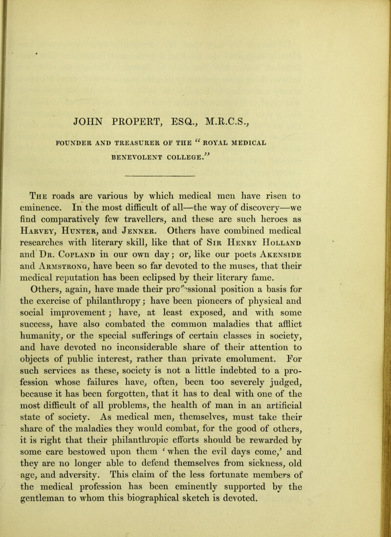 JOHN PROPERT, ESQ., M.R.C.S., FOUNDER AND TREASURER OF THE “ ROYAL MEDICAL BENEVOLENT COLLEGE/” The roads are various by which medical men have risen to eminence. In the most difficult of all—the way of discovery—-we find comparatively few travellers, and these are such heroes as Harvey, Hunter, and Jenner. Others have combined medical researches with literary skill, like that of Sir Henry Holland and Hr. Copland in our own day; or, like our poets Akenside and Armstrong, have been so far devoted to the muses, that their medical reputation has been eclipsed by their literary fame. Others, again, have made their professional position a basis for the exercise of philanthropy; have been pioneers of physical and social improvement; have, at least exposed, and with some success, have also combated the common maladies that afflict humanity, or the special sufferings of certain classes in society, and have devoted no inconsiderable share of their attention to objects of public interest, rather than private emolument. For such services as these, society is not a little indebted to a pro- fession whose failures have, often, been too severely judged, because it has been forgotten, that it has to deal with one of the most difficult of all problems, the health of man in an artificial state of society. As medical men, themselves, must take their share of the maladies they would combat, for the good of others, it is right that their philanthropic efforts should be rewarded by some care bestowed upon them ‘when the evil days come/ and they are no longer able to defend themselves from sickness, old age, and adversity. This claim of the less fortunate members of the medical profession has been eminently supported by the gentleman to whom this biographical sketch is devoted.