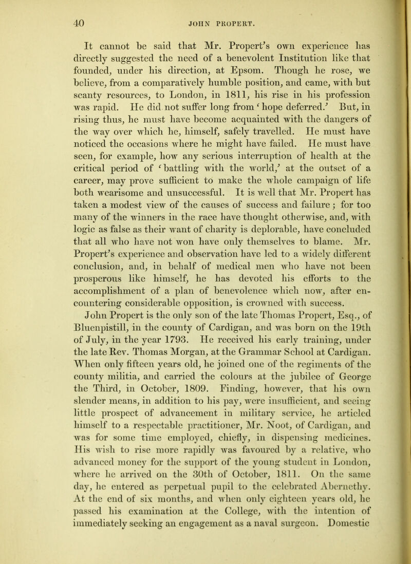 It cannot be said that Mr. Property own experience lias directly suggested the need of a benevolent Institution like that founded, under his direction; at Epsom. Though he rose; we believe; from a comparatively humble position; and came; with but scanty resources; to London; in 1811; his rise in his profession was rapid. He did not suffer long from fhope deferred/ But; in rising thus; he must have become acquainted with the dangers of the way over which he; himself; safely travelled. He must have noticed the occasions where he might have failed. He must have seen; for example; how any serious interruption of health at the critical period of f battling with the world/ at the outset of a career; may prove sufficient to make the whole campaign of life both wearisome and unsuccessful. It is well that Mr. Propert has taken a modest view of the causes of success and failure; for too many of the winners in the race have thought otherwise; and; with logic as false as their want of charity is deplorable; have concluded that all who have not won have only themselves to blame. Mr. Propert*s experience and observation have led to a widely different conclusion; and; in behalf of medical men who have not been prosperous like himself, he has devoted his efforts to the accomplishment of a plan of benevolence which now, after en- countering considerable opposition; is crowned with success. John Propert is the only son of the late Thomas Propert; Esq.; of Bluenpistill; in the county of Cardigan; and was born on the 19th of July, in the year 1793. He received his early training; under the late Rev. Thomas Morgan; at the Grammar School at Cardigan. When only fifteen years old; he joined one of the regiments of the county militia, and carried the colours at the jubilee of George the Third, in October, 1809. Finding, however, that his own slender means, in addition to his pay, were insufficient, and seeing little prospect of advancement in military service, he articled himself to a respectable practitioner, Mr. Noot, of Cardigan, and was for some time employed, chiefly, in dispensing medicines. His wish to rise more rapidly was favoured by a relative, who advanced money for the support of the young student in London, where he arrived on the 30th of October, 1811. On the same day, he entered as perpetual pupil to the celebrated Abernethy. At the end of six months, and when only eighteen years old, he passed his examination at the College, with the intention of immediately seeking an engagement as a naval surgeon. Domestic