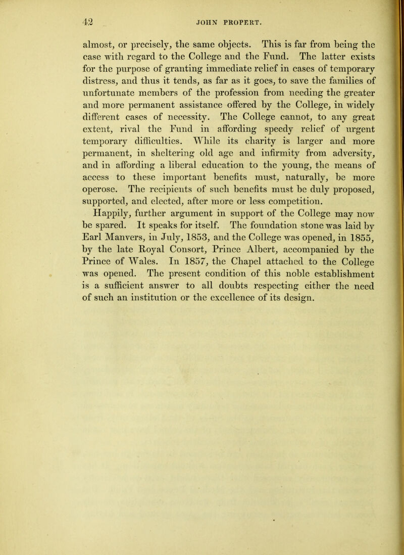 almost, or precisely, the same objects. This is far from being the case with regard to the College and the Fund. The latter exists for the purpose of granting immediate relief in cases of temporary distress, and thus it tends, as far as it goes, to save the families of unfortunate members of the profession from needing the greater and more permanent assistance offered by the College, in widely different cases of necessity. The College cannot, to any great extent, rival the Fund in affording speedy relief of urgent temporary difficulties. While its charity is larger and more permanent, in sheltering old age and infirmity from adversity, and in affording a liberal education to the young, the means of access to these important benefits must, naturally, he more operose. The recipients of such benefits must he duly proposed, supported, and elected, after more or less competition. Happily, further argument in support of the College may now he spared. It speaks for itself. The foundation stone was laid by Earl Manvers, in July, 1853, and the College was opened, in 1855, by the late Royal Consort, Prince Albert, accompanied by the Prince of Wales. In 1857, the Chapel attached to the College was opened. The present condition of this noble establishment is a sufficient answer to all doubts respecting either the need of such an institution or the excellence of its design.