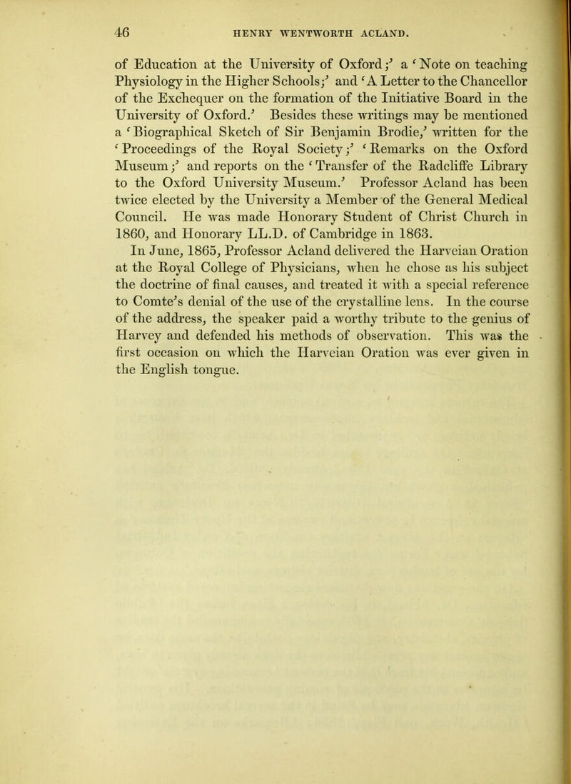 of Education at the University of Oxford/ a fNote on teaching Physiology in the Higher Schools;'’ and CA Letter to the Chancellor of the Exchequer on the formation of the Initiative Board in the University of Oxford/ Besides these writings may he mentioned a f Biographical Sketch of Sir Benjamin Brodie/ written for the f Proceedings of the Boyal Society / ‘Remarks on the Oxford Museum / and reports on the e Transfer of the Radcliffe Library to the Oxford University Museum/ Professor Acland has been twice elected by the University a Member of the General Medical Council. He was made Honorary Student of Christ Church in I860, and Honorary LL.D. of Cambridge in 1863. In June, 1865, Professor Acland delivered the Harveian Oration at the Boyal College of Physicians, when he chose as his subject the doctrine of final causes, and treated it with a special reference to Comte's denial of the use of the crystalline lens. In the course of the address, the speaker paid a worthy tribute to the genius of Harvey and defended his methods of observation. This was the first occasion on which the Harveian Oration was ever given in the English tongue.