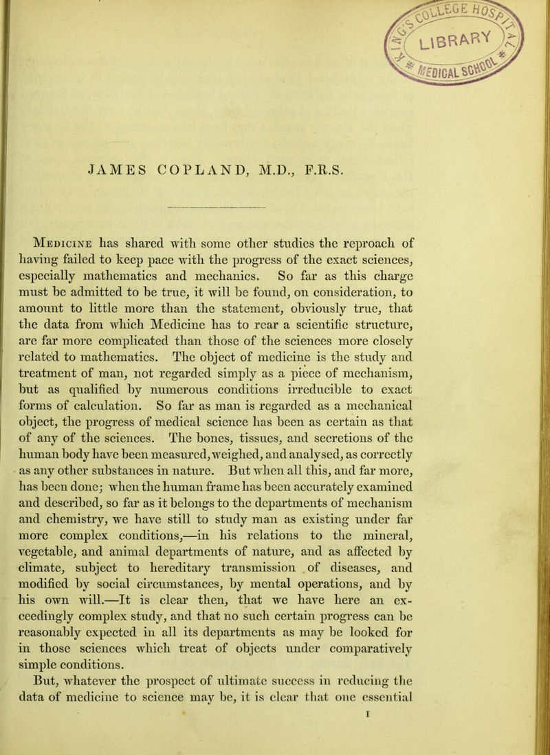 JAMES COPLAND, M.D., F.R.S. Medicine has shared with some other studies the reproach of having failed to keep pace with the progress of the exact sciences, especially mathematics and mechanics. So far as this charge must he admitted to be true, it will be found, on consideration, to amount to little more than the statement, obviously true, that the data from which Medicine has to rear a scientific structure, are far more complicated than those of the sciences more closely related to mathematics. The object of medicine is the study and treatment of man, not regarded simply as a piece of mechanism, but as qualified by numerous conditions irreducible to exact forms of calculation. So far as man is regarded as a mechanical object, the progress of medical science has been as certain as that of any of the sciences. The bones, tissues, and secretions of the human body have been measured, weighed, and analysed, as correctly as any other substances in nature. But when all this, and far more, has been done; when the human frame has been accurately examined and described, so far as it belongs to the departments of mechanism and chemistry, we have still to study man as existing under far more complex conditions,—in his relations to the mineral, vegetable, and animal departments of nature, and as affected by climate, subject to hereditary transmission . of diseases, and modified by social circumstances, by mental operations, and by his own will.—It is clear then, that we have here an ex- ceedingly complex study, and that no such certain progress can be reasonably expected in all its departments as may be looked for in those sciences which treat of objects under comparatively simple conditions. But, whatever the prospect of ultimate success in reducing the data of medicine to science may be, it is clear that one essential