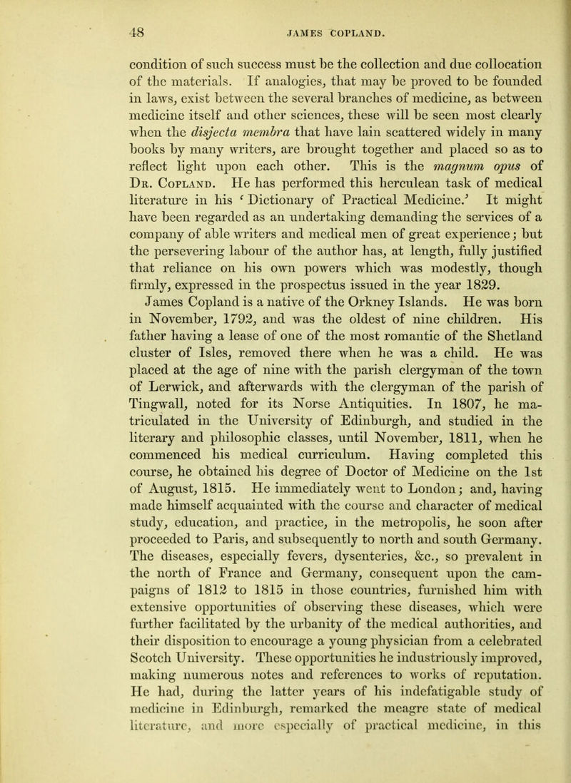 condition of such success must be the collection and due collocation of the materials. If analogies, that may be proved to be founded in laws, exist between the several branches of medicine, as between medicine itself and other sciences, these will be seen most clearly when the disjecta membra that have lain scattered widely in many books by many writers, are brought together and placed so as to reflect light upon each other. This is the magnum opus of Dr. Copland. He has performed this herculean task of medical literature in his ‘ Dictionary of Practical Medicine/ It might have been regarded as an undertaking demanding the services of a company of able writers and medical men of great experience; but the persevering labour of the author has, at length, fully justified that reliance on his own powers which was modestly, though firmly, expressed in the prospectus issued in the year 1829. James Copland is a native of the Orkney Islands. He was born in November, 1792, and was the oldest of nine children. His father having a lease of one of the most romantic of the Shetland cluster of Isles, removed there when he was a child. He was placed at the age of nine with the parish clergyman of the town of Lerwick, and afterwards with the clergyman of the parish of Tingwall, noted for its Norse Antiquities. In 1807, he ma- triculated in the University of Edinburgh, and studied in the literary and philosophic classes, until November, 1811, when he commenced his medical curriculum. Having completed this course, he obtained his degree of Doctor of Medicine on the 1st of August, 1815. He immediately went to London; and, having made himself acquainted with the course and character of medical study, education, and practice, in the metropolis, he soon after proceeded to Paris, and subsequently to north and south Germany. The diseases, especially fevers, dysenteries, &c., so prevalent in the north of France and Germany, consequent upon the cam- paigns of 1812 to 1815 in those countries, furnished him with extensive opportunities of observing these diseases, which were further facilitated by the urbanity of the medical authorities, and their disposition to encourage a young physician from a celebrated Scotch University. These opportunities he industriously improved, making numerous notes and references to works of reputation. He had, during the latter years of his indefatigable study of medicine in Edinburgh, remarked the meagre state of medical literature, and more especially of practical medicine, in this