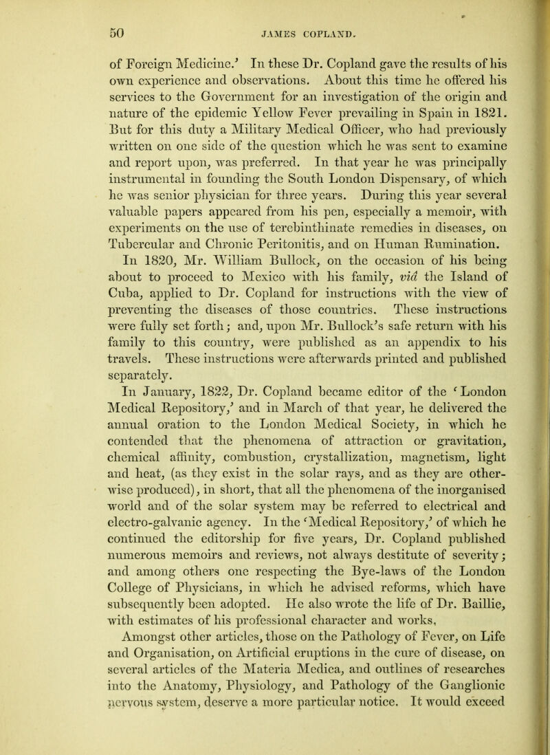 of Foreign Medicine/ In these Dr. Copland gave the results of his own experience and observations. About this time he offered his services to the Government for an investigation of the origin and nature of the epidemic Yellow Fever prevailing in Spain in 1821. But for this duty a Military Medical Officer, who had previously written on one side of the question which he was sent to examine and report upon, was preferred. In that year he was principally instrumental in founding the South London Dispensary, of which he was senior physician for three years. During this year several valuable papers appeared from his pen, especially a memoir, with experiments on the use of terebinthinate remedies in diseases, on Tubercular and Chronic Peritonitis, and on Human Humiliation. In 1820, Mr. William Bullock, on the occasion of his being about to proceed to Mexico with his family, via the Island of Cuba, applied to Dr. Copland for instructions with the view of preventing the diseases of those countries. These instructions were fully set forth; and, upon Mr. Bullock'’s safe return with his family to this country, were published as an appendix to his travels. These instructions were afterwards printed and published separately. In January, 1822, Dr. Copland became editor of the c London Medical Repository/ and in March of that year, he delivered the annual oration to the London Medical Society, in which he contended that the phenomena of attraction or gravitation, chemical affinity, combustion, crystallization, magnetism, light and heat, (as they exist in the solar rays, and as they are other- wise produced), in short, that all the phenomena of the inorganised world and of the solar system may be referred to electrical and electro-galvanic agency. In the fMedical Repository/ of which he continued the editorship for five years. Dr. Copland published numerous memoirs and reviews, not always destitute of severity; and among others one respecting the Bye-laws of the London College of Physicians, in which he advised reforms, which have subsequently been adopted. He also wrote the life of Dr. Baillie, with estimates of his professional character and works, Amongst other articles, those on the Pathology of Fever, on Life and Organisation, on Artificial eruptions in the cure of disease, on several articles of the Materia Medica, and outlines of researches into the Anatomy, Physiology, and Pathology of the Ganglionic nervous system, deserve a more particular notice. It would exceed