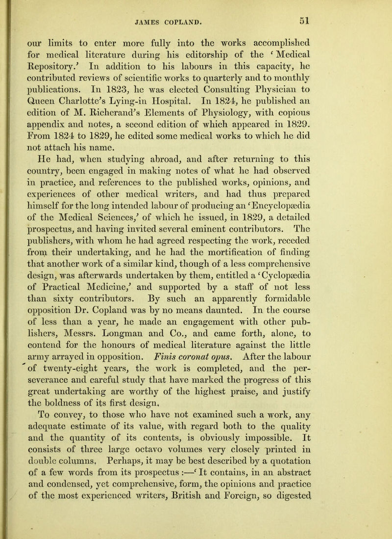 our limits to enter more fully into the works accomplished for medical literature during his editorship of the f Medical Repository/ In addition to his labours in this capacity, he contributed reviews of scientific works to quarterly and to monthly publications. In 1823, he was elected Consulting Physician to Queen Charlotte's Lying-in Hospital. In 1824, he published an edition of M. Richer and's Elements of Physiology, with copious appendix and notes, a second edition of which appeared in 1829. Erom 1824 to 1829, he edited some medical works to which he did not attach his name. He had, when studying abroad, and after returning to this country, been engaged in making notes of what he had observed in practice, and references to the published works, opinions, and experiences of other medical writers, and had thus prepared himself for the long intended labour of producing anf Encyclopaedia of the Medical Sciences,' of which he issued, in 1829, a detailed prospectus, and having invited several eminent contributors. The publishers, with whom he had agreed respecting the work, receded from their undertaking, and he had the mortification of finding that another work of a similar kind, though of a less comprehensive design, was afterwards undertaken by them, entitled a f Cyclopaedia of Practical Medicine,' and supported by a staff of not less than sixty contributors. By such an apparently formidable opposition Dr. Copland was by no means daunted. In the course of less than a year, he made an engagement with other pub- lishers, Messrs. Longman and Co., and came forth, alone, to contend for the honours of medical literature against the little army arrayed in opposition. Finis coronat opus. After the labour of twenty-eight years, the work is completed, and the per- severance and careful study that have marked the progress of this great undertaking are worthy of the highest praise, and justify the boldness of its first design. To convey, to those who have not examined such a work, any adequate estimate of its value, with regard both to the quality and the quantity of its contents, is obviously impossible. It consists of three large octavo volumes very closely printed in double columns, Perhaps, it may be best described by a quotation of a few words from its prospectus :—f It contains, in an abstract and condensed, yet comprehensive, form, the opinions and practice of the most experienced writers, British and Foreign, so digested