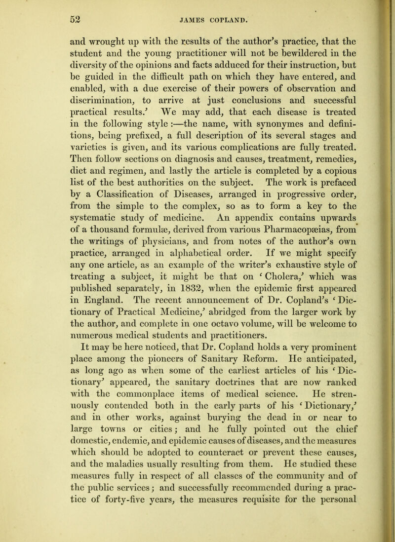 and wrought up with the results of the author’s practice, that the student and the young practitioner will not he bewildered in the diversity of the opinions and facts adduced for their instruction, but be guided in the difficult path on which they have entered, and enabled, with a due exercise of their powers of observation and discrimination, to arrive at just conclusions and successful practical results/ We may add, that each disease is treated in the following style :—the name, with synonymes and defini- tions, being prefixed, a full description of its several stages and varieties is given, and its various complications are fully treated. Then follow sections on diagnosis and causes, treatment, remedies, diet and regimen, and lastly the article is completed by a copious list of the best authorities on the subject. The work is prefaced by a Classification of Diseases, arranged in progressive order, from the simple to the complex, so as to form a key to the systematic study of medicine. An appendix contains upwards of a thousand formulse, derived from various Pharmacopeias, from the writings of physicians, and from notes of the author’s own practice, arranged in alphabetical order. If we might specify any one article, as an example of the writers exhaustive style of treating a subject, it might be that on f Cholera/ which was published separately, in 1832, when the epidemic first appeared in England. The recent announcement of Dr. Copland's f Dic- tionary of Practical Medicine/ abridged from the larger work by the author, and complete in one octavo volume, will be welcome to numerous medical students and practitioners. It may be here noticed, that Dr. Copland holds a very prominent place among the pioneers of Sanitary Reform. He anticipated, as long ago as when some of the earliest articles of his f Dic- tionary' appeared, the sanitary doctrines that are now ranked with the commonplace items of medical science. He stren- uously contended both in the early parts of his f Dictionary/ and in other works, against burying the dead in or near to large towns or cities; and he fully pointed out the chief domestic, endemic, and epidemic causes of diseases, and the measures which should be adopted to counteract or prevent these causes, and the maladies usually resulting from them. He studied these measures fully in respect of all classes of the community and of the public services; and successfully recommended during a prac- tice of forty-five years, the measures requisite for the personal